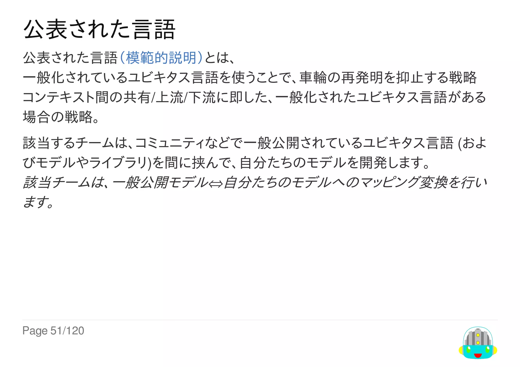 Page	51/120
公表された言語
公表された言語（模範的説明）とは、
一般化されているユビキタス言語を使うことで、車輪の再発明を抑止する戦略
コンテキスト間の共有/上流/下流に即した、一般化されたユビキタス言語がある
場合の戦略。
該当するチームは、コミュニティなどで一般公開されているユビキタス言語	(およ
びモデルやライブラリ)を間に挟んで、自分たちのモデルを開発します。
該当チームは、一般公開モデル⇔自分たちのモデルへのマッピング変換を行い
ます。
 