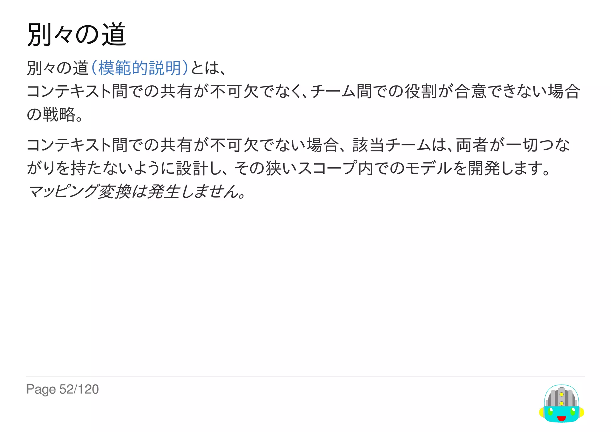 Page	52/120
別々の道
別々の道（模範的説明）とは、
コンテキスト間での共有が不可欠でなく、チーム間での役割が合意できない場合
の戦略。
コンテキスト間での共有が不可欠でない場合、	該当チームは、両者が一切つな
がりを持たないように設計し、	その狭いスコープ内でのモデルを開発します。
マッピング変換は発生しません。
 
