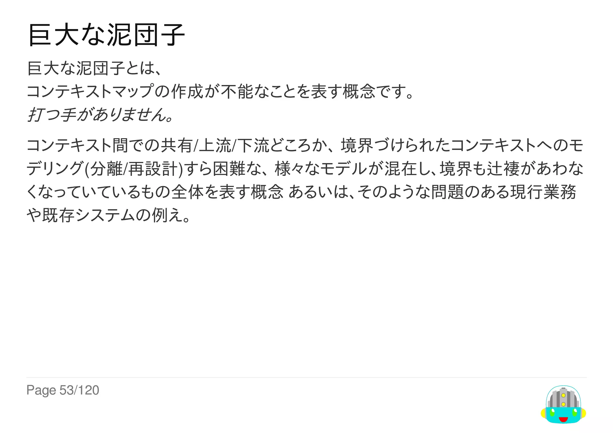 Page	53/120
巨大な泥団子
巨大な泥団子とは、
コンテキストマップの作成が不能なことを表す概念です。
打つ手がありません。
コンテキスト間での共有/上流/下流どころか、	境界づけられたコンテキストへのモ
デリング(分離/再設計)すら困難な、	様々なモデルが混在し、境界も辻褄があわな
くなっていているもの全体を表す概念	あるいは、そのような問題のある現行業務
や既存システムの例え。
 