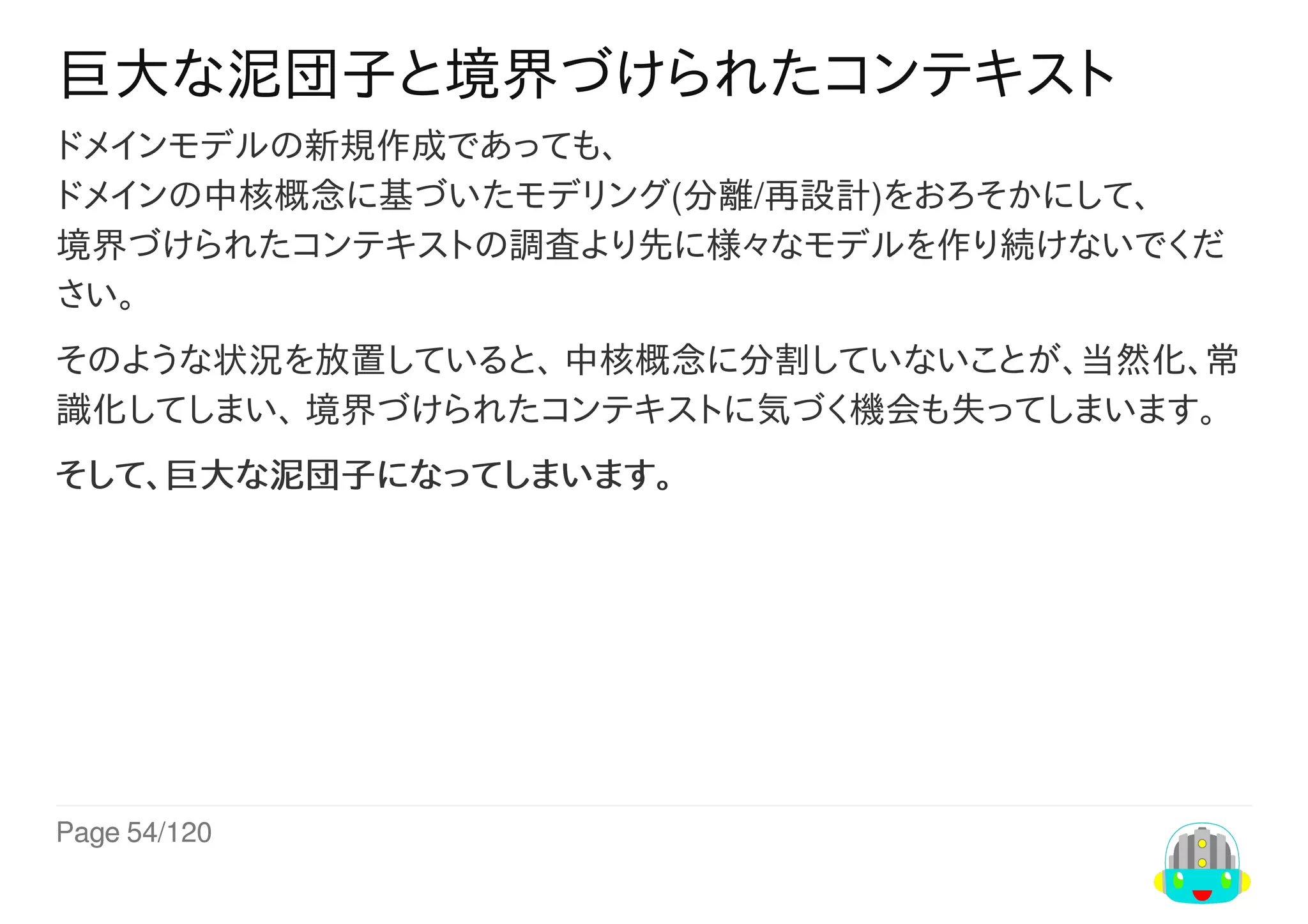 Page	54/120
巨大な泥団子と境界づけられたコンテキスト
ドメインモデルの新規作成であっても、
ドメインの中核概念に基づいたモデリング(分離/再設計)をおろそかにして、
境界づけられたコンテキストの調査より先に様々なモデルを作り続けないでくだ
さい。
そのような状況を放置していると、	中核概念に分割していないことが、当然化、常
識化してしまい、	境界づけられたコンテキストに気づく機会も失ってしまいます。
そして、巨大な泥団子になってしまいます。
 
