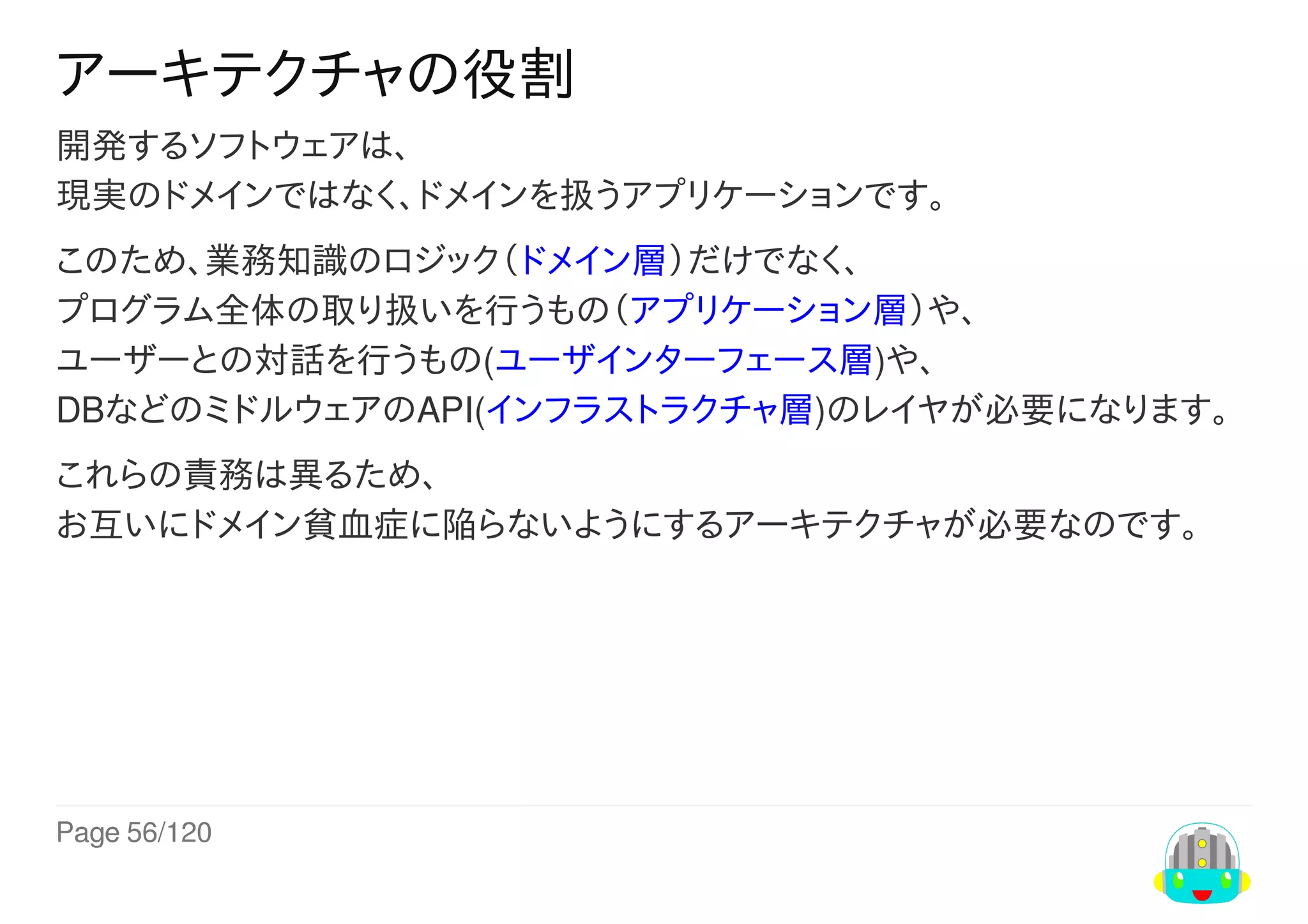 Page	56/120
アーキテクチャの役割
開発するソフトウェアは、
現実のドメインではなく、ドメインを扱うアプリケーションです。
このため、業務知識のロジック（ドメイン層）だけでなく、
プログラム全体の取り扱いを行うもの（アプリケーション層）や、
ユーザーとの対話を行うもの(ユーザインターフェース層)や、
DBなどのミドルウェアのAPI(インフラストラクチャ層)のレイヤが必要になります。
これらの責務は異るため、
お互いにドメイン貧血症に陥らないようにするアーキテクチャが必要なのです。
 