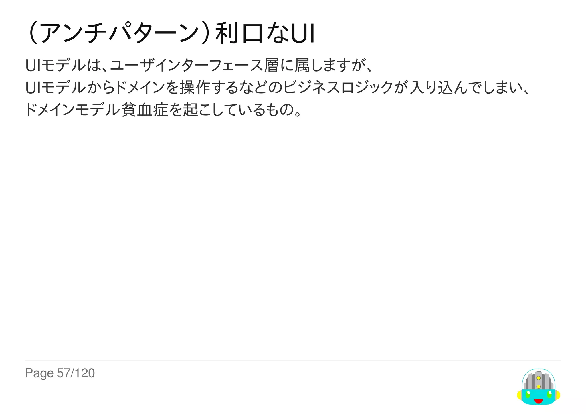 Page	57/120
（アンチパターン）利口なUI
UIモデルは、ユーザインターフェース層に属しますが、
UIモデルからドメインを操作するなどのビジネスロジックが入り込んでしまい、
ドメインモデル貧血症を起こしているもの。
 
