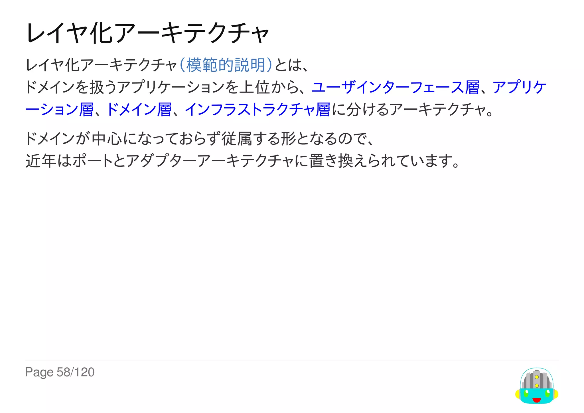 Page	58/120
レイヤ化アーキテクチャ
レイヤ化アーキテクチャ（模範的説明）とは、
ドメインを扱うアプリケーションを上位から、	ユーザインターフェース層、	アプリケ
ーション層、	ドメイン層、	インフラストラクチャ層に分けるアーキテクチャ。
ドメインが中心になっておらず従属する形となるので、
近年はポートとアダプターアーキテクチャに置き換えられています。
 