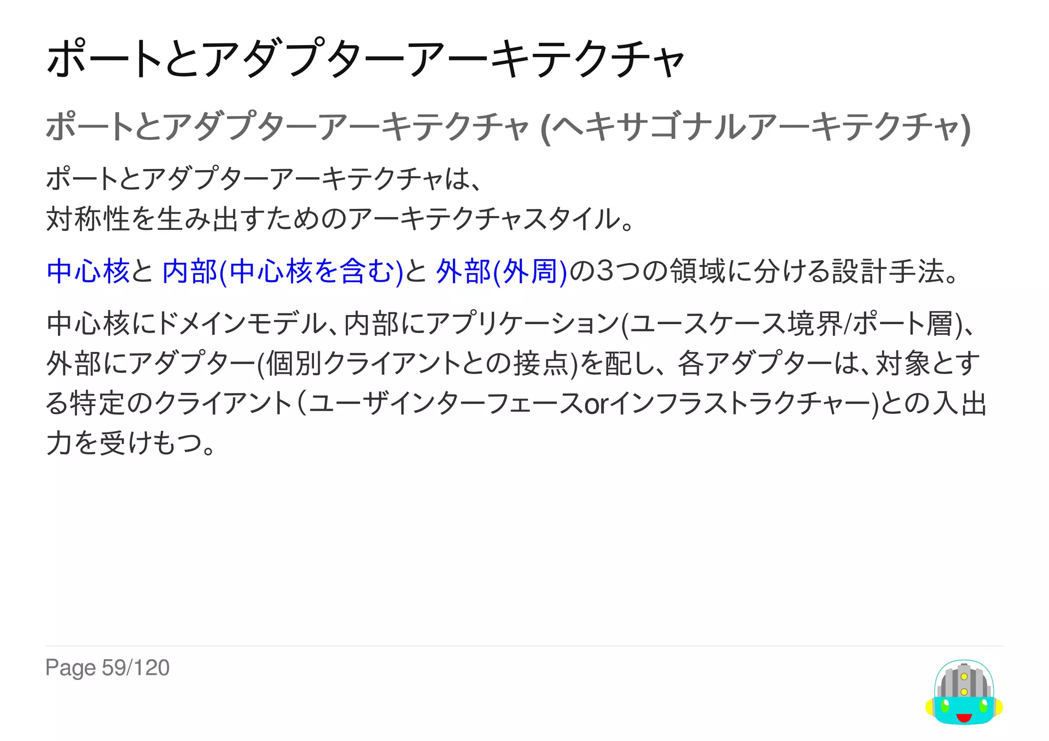 Page	59/120
ポートとアダプターアーキテクチャ
ポートとアダプターアーキテクチャ	(ヘキサゴナルアーキテクチャ)
ポートとアダプターアーキテクチャは、
対称性を生み出すためのアーキテクチャスタイル。
中心核と	内部(中心核を含む)と	外部(外周)の３つの領域に分ける設計手法。
中心核にドメインモデル、内部にアプリケーション(ユースケース境界/ポート層)、
外部にアダプター(個別クライアントとの接点)を配し、	各アダプターは、対象とす
る特定のクライアント（ユーザインターフェースorインフラストラクチャー)との入出
力を受けもつ。
 