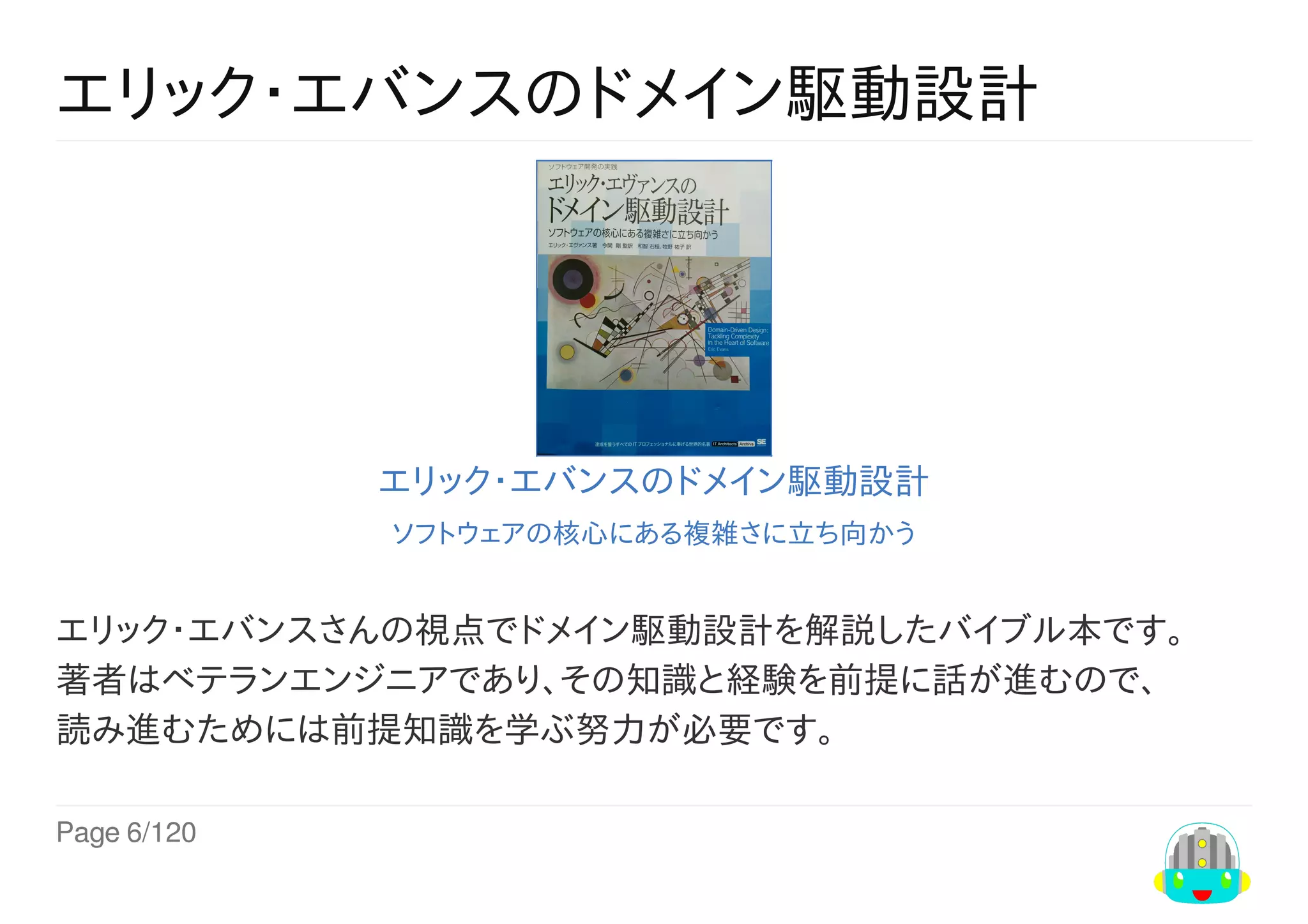 Page	6/120
エリック・エバンスのドメイン駆動設計
エリック・エバンスのドメイン駆動設計
ソフトウェアの核心にある複雑さに立ち向かう
エリック・エバンスさんの視点でドメイン駆動設計を解説したバイブル本です。
著者はベテランエンジニアであり、その知識と経験を前提に話が進むので、
読み進むためには前提知識を学ぶ努力が必要です。
 