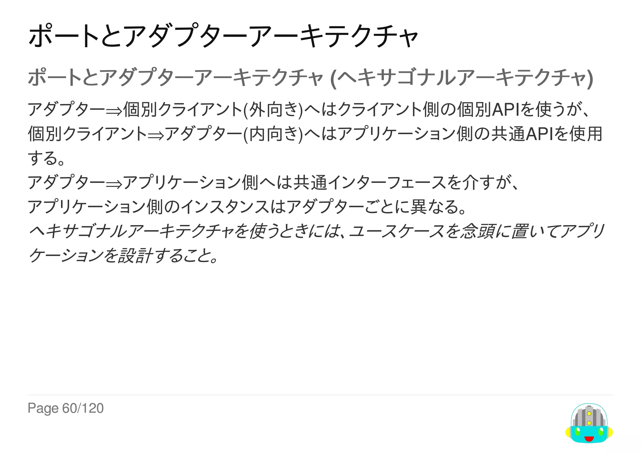 Page	60/120
ポートとアダプターアーキテクチャ
ポートとアダプターアーキテクチャ	(ヘキサゴナルアーキテクチャ)
アダプター⇒個別クライアント(外向き)へはクライアント側の個別APIを使うが、
個別クライアント⇒アダプター(内向き)へはアプリケーション側の共通APIを使用
する。
アダプター⇒アプリケーション側へは共通インターフェースを介すが、
アプリケーション側のインスタンスはアダプターごとに異なる。
ヘキサゴナルアーキテクチャを使うときには、ユースケースを念頭に置いてアプリ
ケーションを設計すること。
 