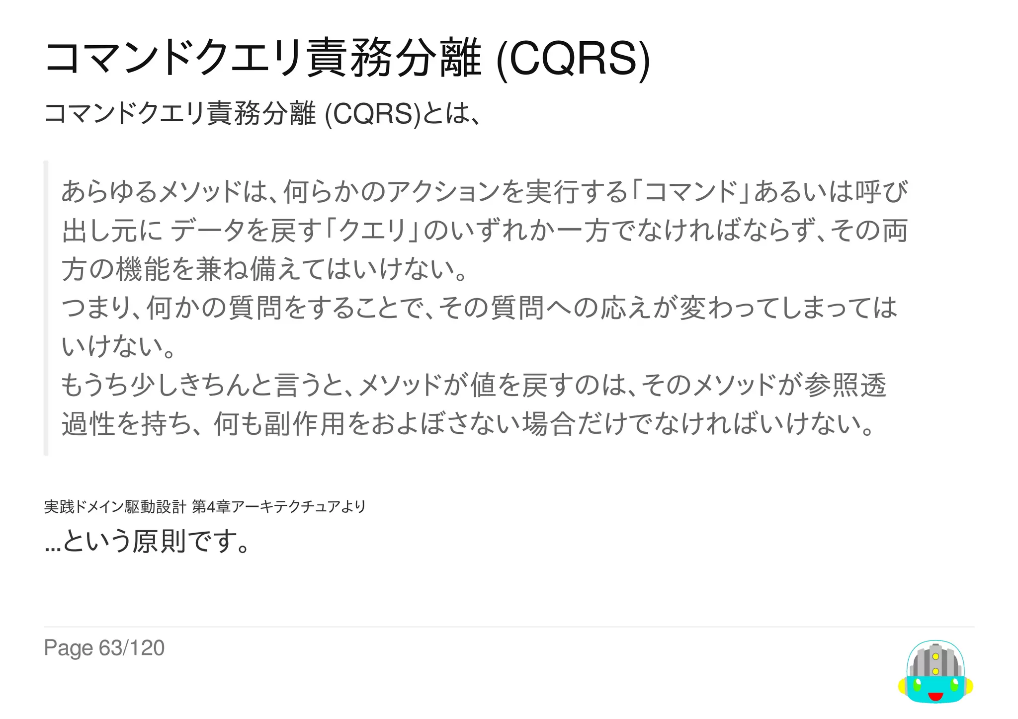 Page	63/120
コマンドクエリ責務分離	(CQRS)
コマンドクエリ責務分離	(CQRS)とは、
あらゆるメソッドは、何らかのアクションを実行する「コマンド」あるいは呼び
出し元に	データを戻す「クエリ」のいずれか一方でなければならず、その両
方の機能を兼ね備えてはいけない。
つまり、何かの質問をすることで、その質問への応えが変わってしまっては
いけない。
もうち少しきちんと言うと、メソッドが値を戻すのは、そのメソッドが参照透
過性を持ち、	何も副作用をおよぼさない場合だけでなければいけない。
実践ドメイン駆動設計	第4章アーキテクチュアより
…という原則です。
 