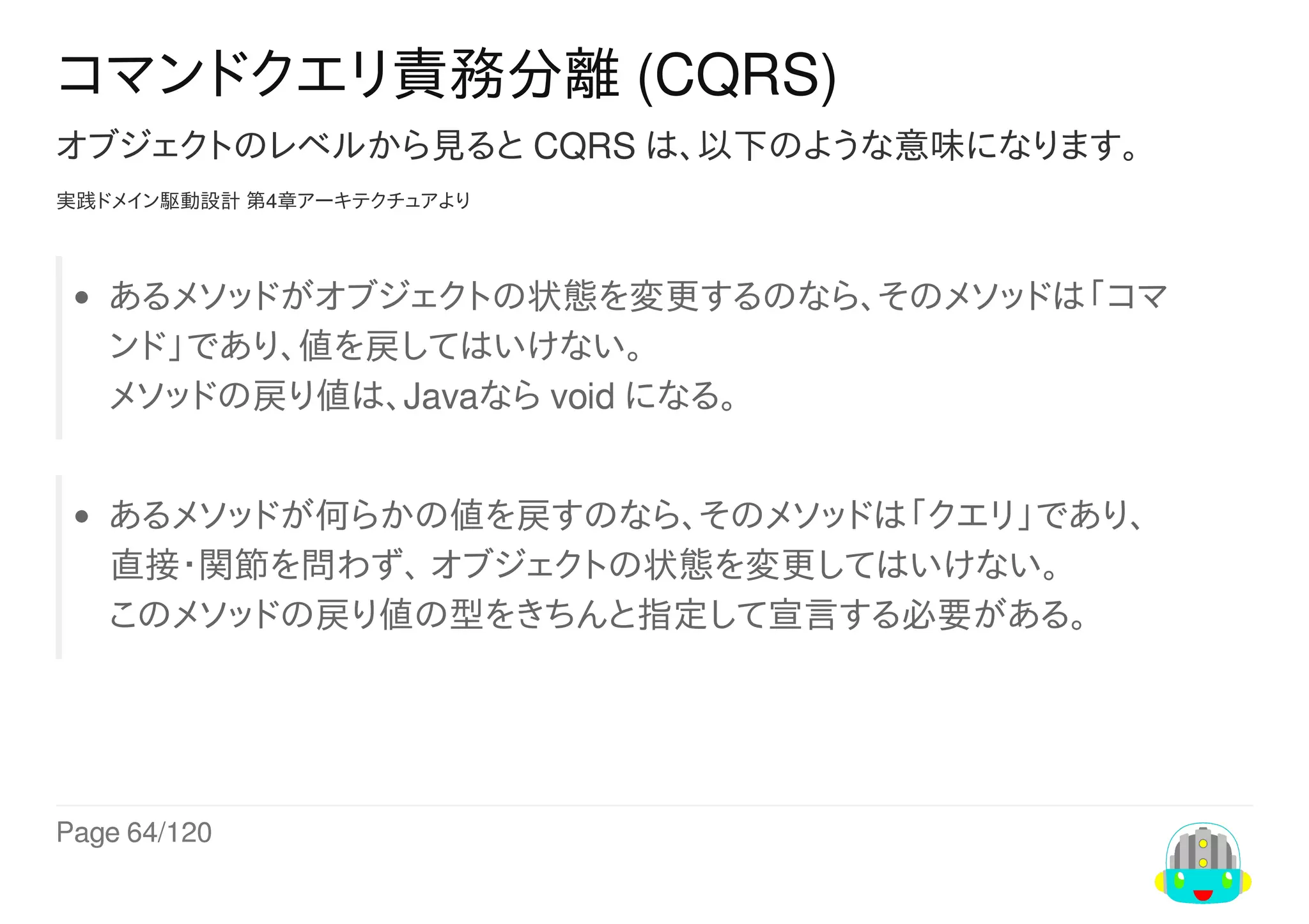Page	64/120
コマンドクエリ責務分離	(CQRS)
オブジェクトのレベルから見ると	CQRS	は、以下のような意味になります。
実践ドメイン駆動設計	第4章アーキテクチュアより
あるメソッドがオブジェクトの状態を変更するのなら、そのメソッドは「コマ
ンド」であり、値を戻してはいけない。
メソッドの戻り値は、Javaなら	void	になる。
あるメソッドが何らかの値を戻すのなら、そのメソッドは「クエリ」であり、
直接・関節を問わず、	オブジェクトの状態を変更してはいけない。
このメソッドの戻り値の型をきちんと指定して宣言する必要がある。
 