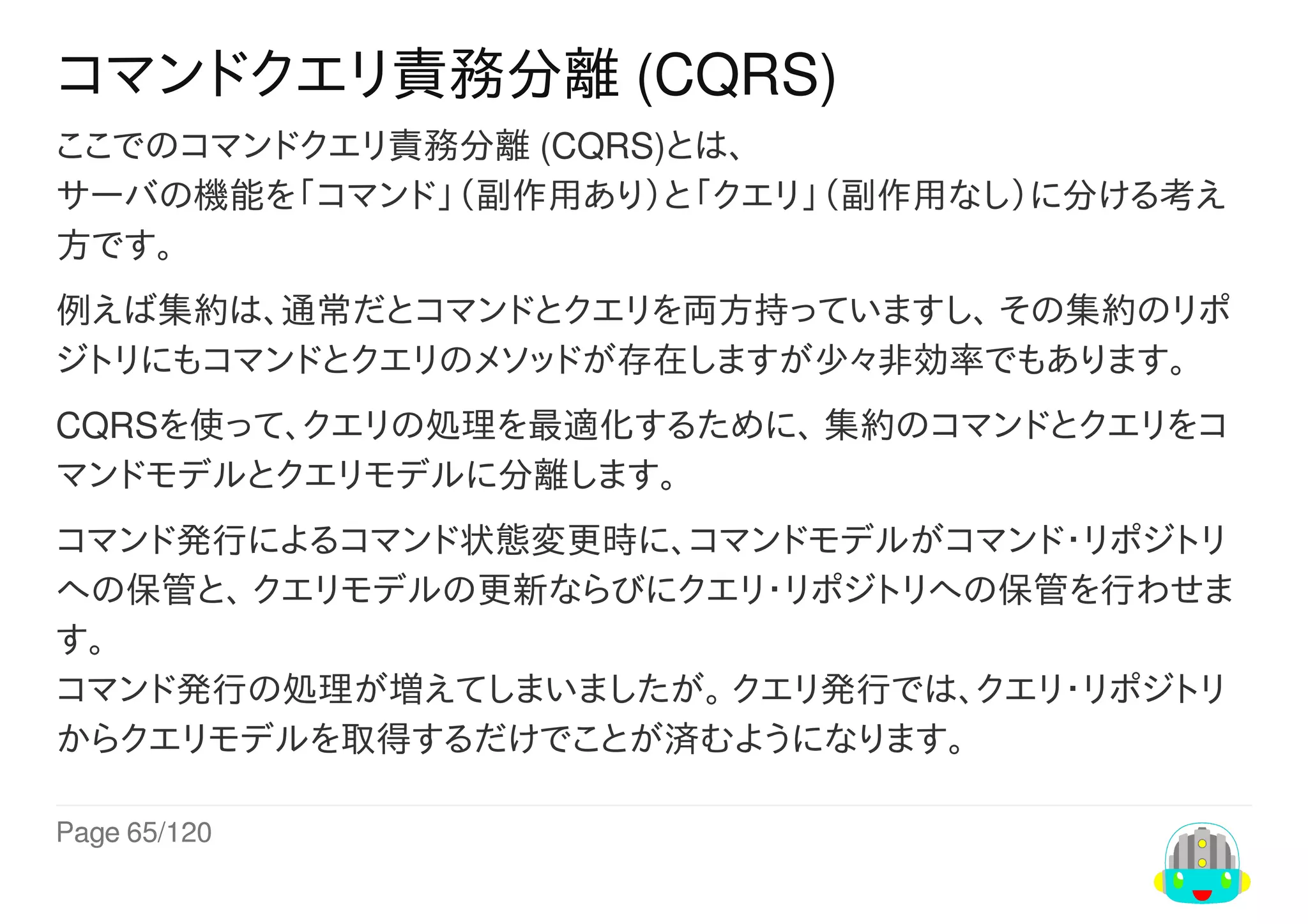 Page	65/120
コマンドクエリ責務分離	(CQRS)
ここでのコマンドクエリ責務分離	(CQRS)とは、
サーバの機能を「コマンド」（副作用あり）と「クエリ」（副作用なし）に分ける考え
方です。
例えば集約は、通常だとコマンドとクエリを両方持っていますし、	その集約のリポ
ジトリにもコマンドとクエリのメソッドが存在しますが少々非効率でもあります。
CQRSを使って、クエリの処理を最適化するために、	集約のコマンドとクエリをコ
マンドモデルとクエリモデルに分離します。
コマンド発行によるコマンド状態変更時に、コマンドモデルがコマンド・リポジトリ
への保管と、	クエリモデルの更新ならびにクエリ・リポジトリへの保管を行わせま
す。
コマンド発行の処理が増えてしまいましたが。	クエリ発行では、クエリ・リポジトリ
からクエリモデルを取得するだけでことが済むようになります。
 