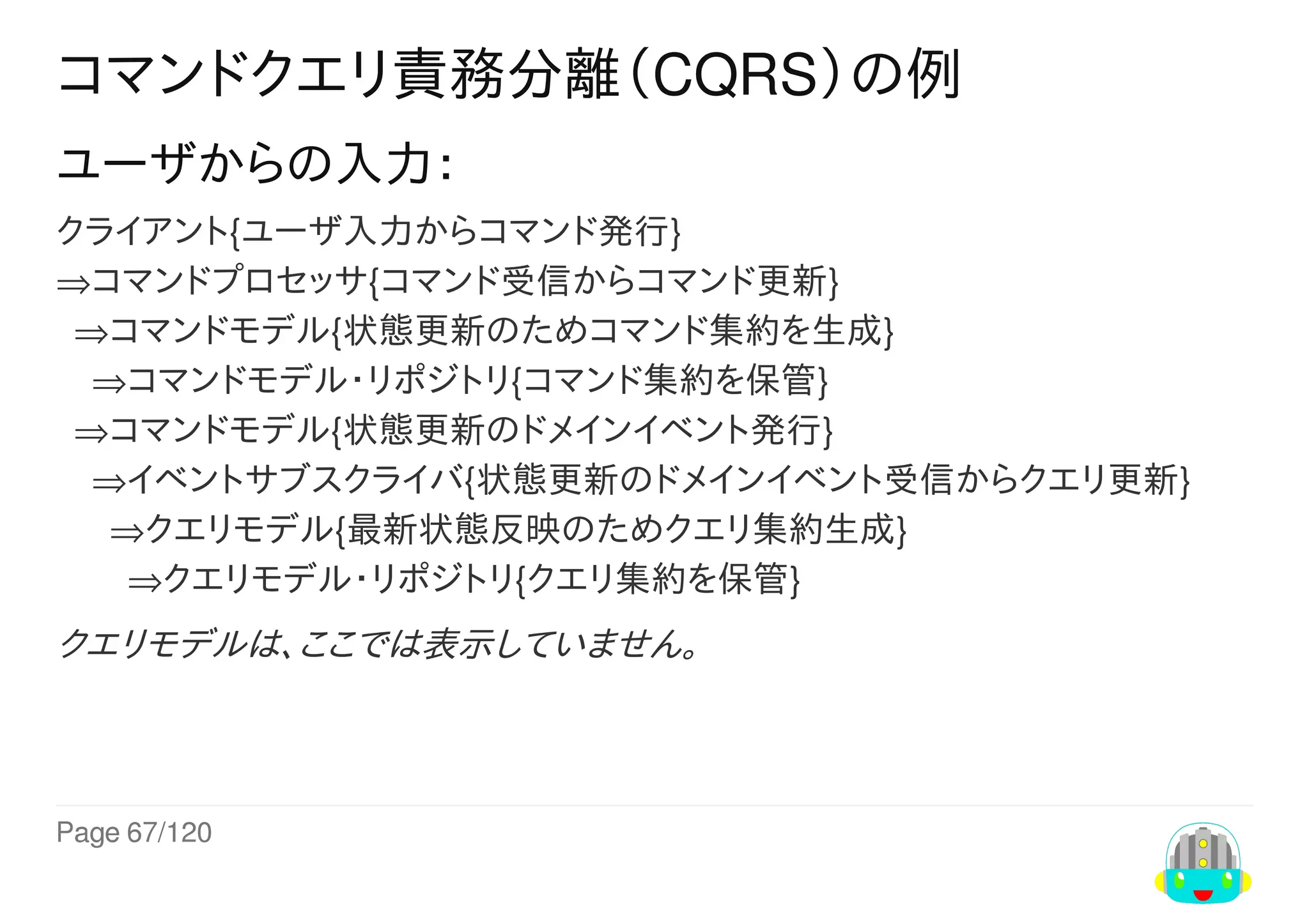 Page	67/120
コマンドクエリ責務分離（CQRS）の例
ユーザからの入力：
クライアント{ユーザ入力からコマンド発行}
⇒コマンドプロセッサ{コマンド受信からコマンド更新}
		⇒コマンドモデル{状態更新のためコマンド集約を生成}
				⇒コマンドモデル・リポジトリ{コマンド集約を保管}
		⇒コマンドモデル{状態更新のドメインイベント発行}
				⇒イベントサブスクライバ{状態更新のドメインイベント受信からクエリ更新}
						⇒クエリモデル{最新状態反映のためクエリ集約生成}
								⇒クエリモデル・リポジトリ{クエリ集約を保管}
クエリモデルは、ここでは表示していません。
 