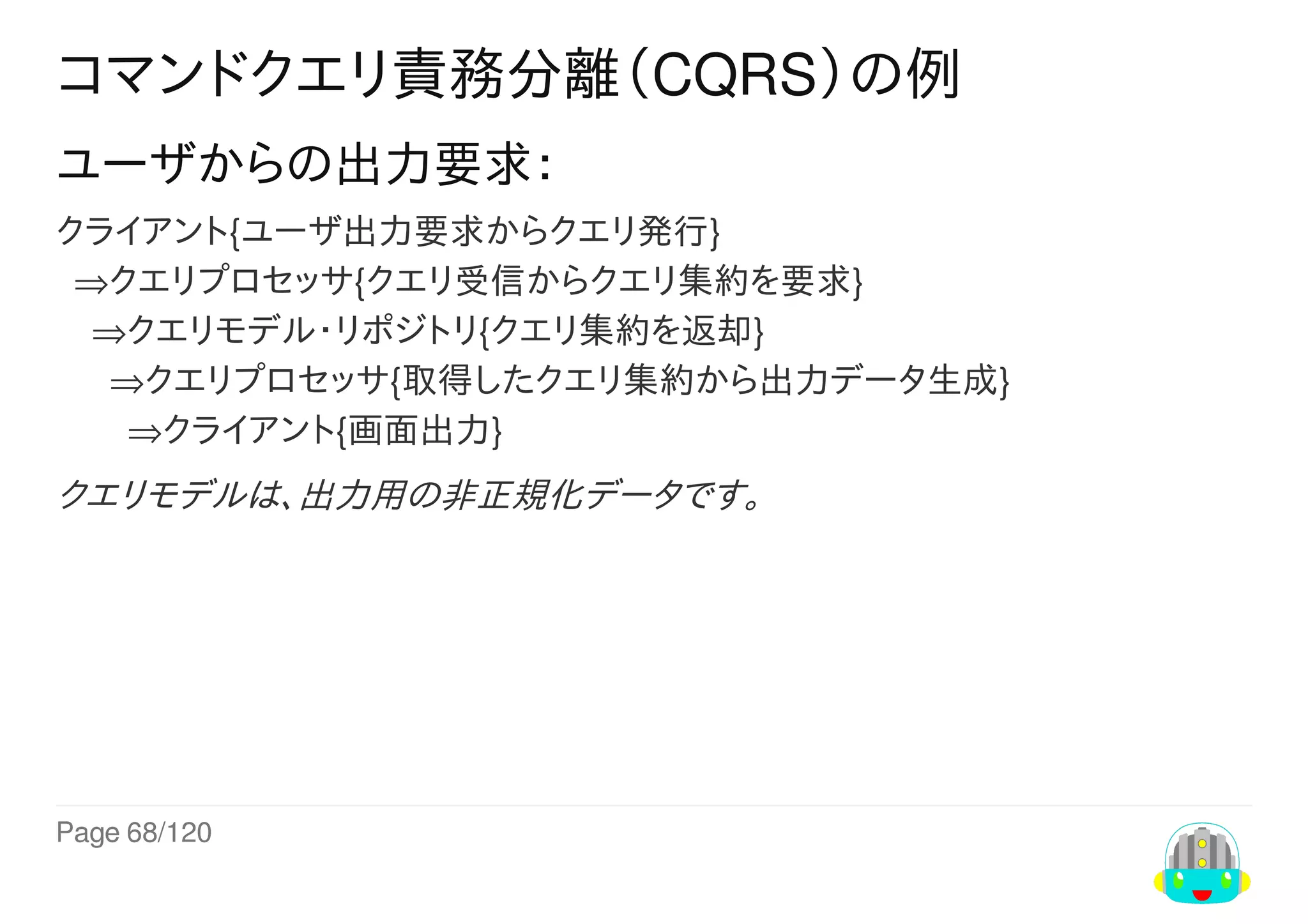 Page	68/120
コマンドクエリ責務分離（CQRS）の例
ユーザからの出力要求：
クライアント{ユーザ出力要求からクエリ発行}
		⇒クエリプロセッサ{クエリ受信からクエリ集約を要求}
				⇒クエリモデル・リポジトリ{クエリ集約を返却}
						⇒クエリプロセッサ{取得したクエリ集約から出力データ生成}
								⇒クライアント{画面出力}
クエリモデルは、出力用の非正規化データです。
 