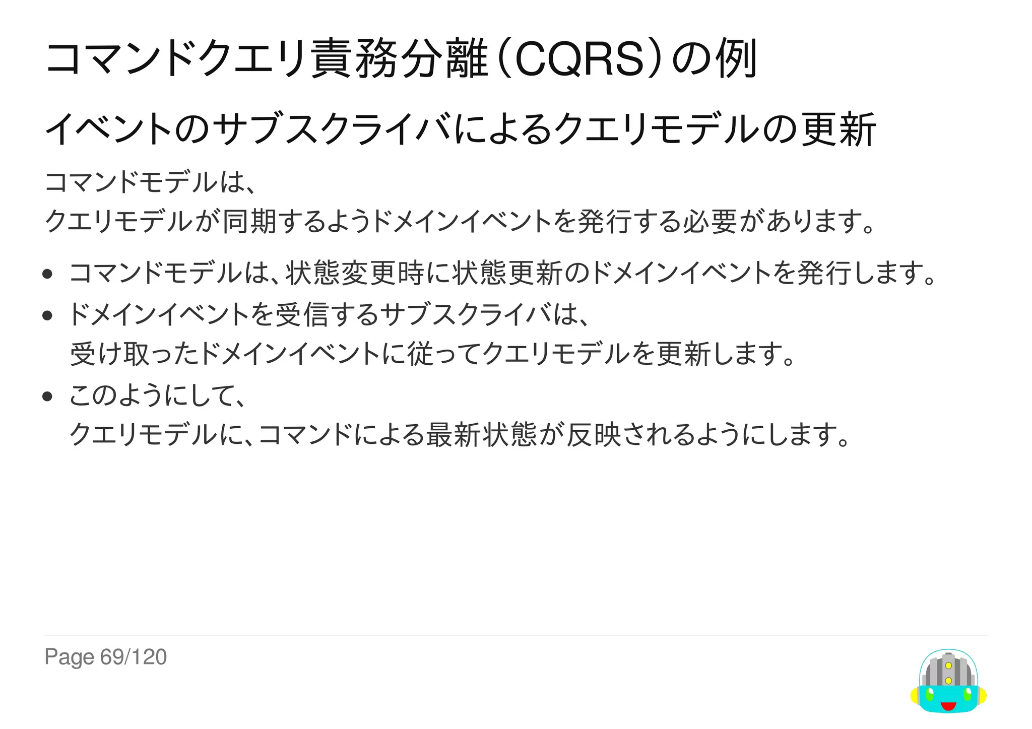 Page	69/120
コマンドクエリ責務分離（CQRS）の例
イベントのサブスクライバによるクエリモデルの更新
コマンドモデルは、
クエリモデルが同期するようドメインイベントを発行する必要があります。
コマンドモデルは、状態変更時に状態更新のドメインイベントを発行します。
ドメインイベントを受信するサブスクライバは、
受け取ったドメインイベントに従ってクエリモデルを更新します。
このようにして、
クエリモデルに、コマンドによる最新状態が反映されるようにします。
 