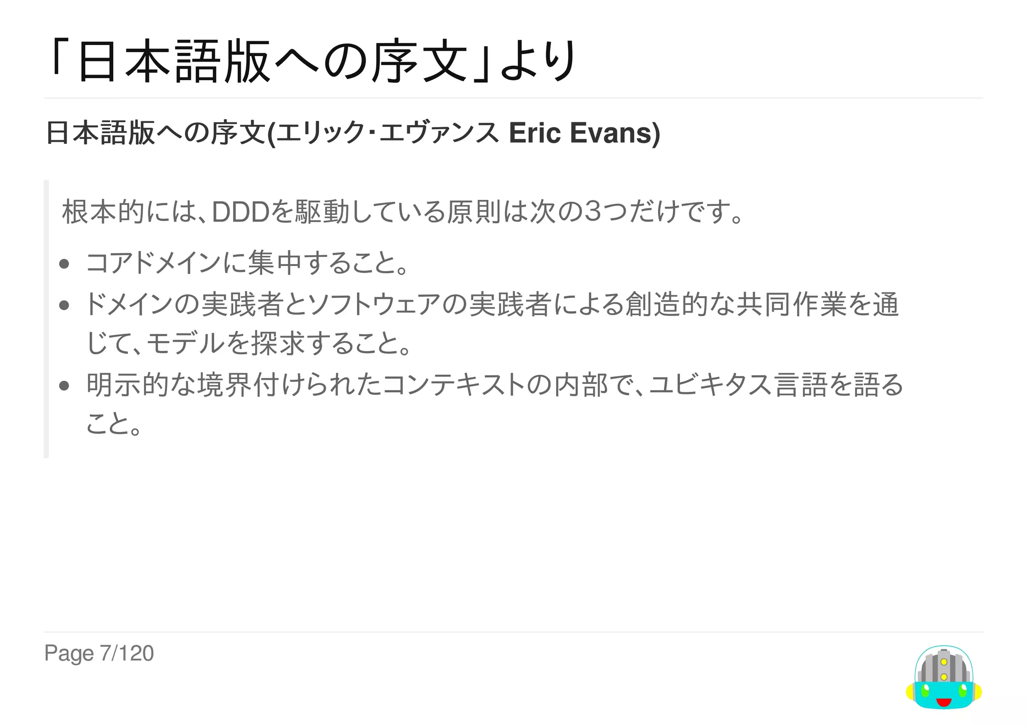 Page	7/120
「日本語版への序文」より
日本語版への序文(エリック・エヴァンス	Eric	Evans)
根本的には、DDDを駆動している原則は次の３つだけです。
コアドメインに集中すること。
ドメインの実践者とソフトウェアの実践者による創造的な共同作業を通
じて、モデルを探求すること。
明示的な境界付けられたコンテキストの内部で、ユビキタス言語を語る
こと。
 