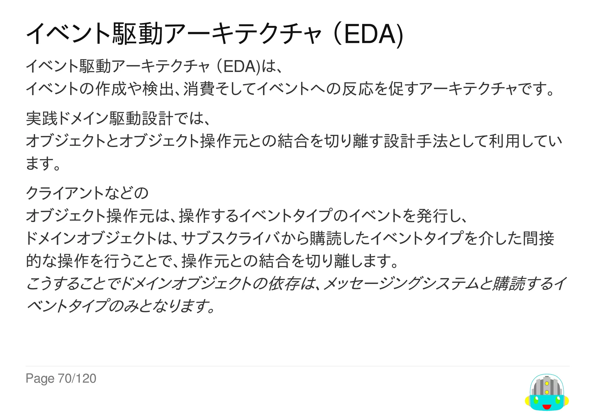 Page	70/120
イベント駆動アーキテクチャ	（EDA)
イベント駆動アーキテクチャ	（EDA)は、
イベントの作成や検出、消費そしてイベントへの反応を促すアーキテクチャです。
実践ドメイン駆動設計では、
オブジェクトとオブジェクト操作元との結合を切り離す設計手法として利用してい
ます。
クライアントなどの
オブジェクト操作元は、操作するイベントタイプのイベントを発行し、
ドメインオブジェクトは、サブスクライバから購読したイベントタイプを介した間接
的な操作を行うことで、操作元との結合を切り離します。
こうすることでドメインオブジェクトの依存は、メッセージングシステムと購読するイ
ベントタイプのみとなります。
 