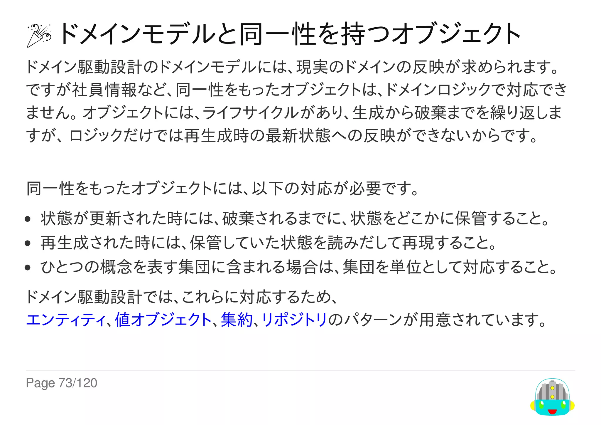 Page	73/120
	ドメインモデルと同一性を持つオブジェクト
ドメイン駆動設計のドメインモデルには、現実のドメインの反映が求められます。
ですが社員情報など、同一性をもったオブジェクトは、ドメインロジックで対応でき
ません。	オブジェクトには、ライフサイクルがあり、生成から破棄までを繰り返しま
すが、	ロジックだけでは再生成時の最新状態への反映ができないからです。
同一性をもったオブジェクトには、以下の対応が必要です。
状態が更新された時には、破棄されるまでに、状態をどこかに保管すること。
再生成された時には、保管していた状態を読みだして再現すること。
ひとつの概念を表す集団に含まれる場合は、集団を単位として対応すること。
ドメイン駆動設計では、これらに対応するため、
エンティティ、値オブジェクト、集約、リポジトリのパターンが用意されています。
 
