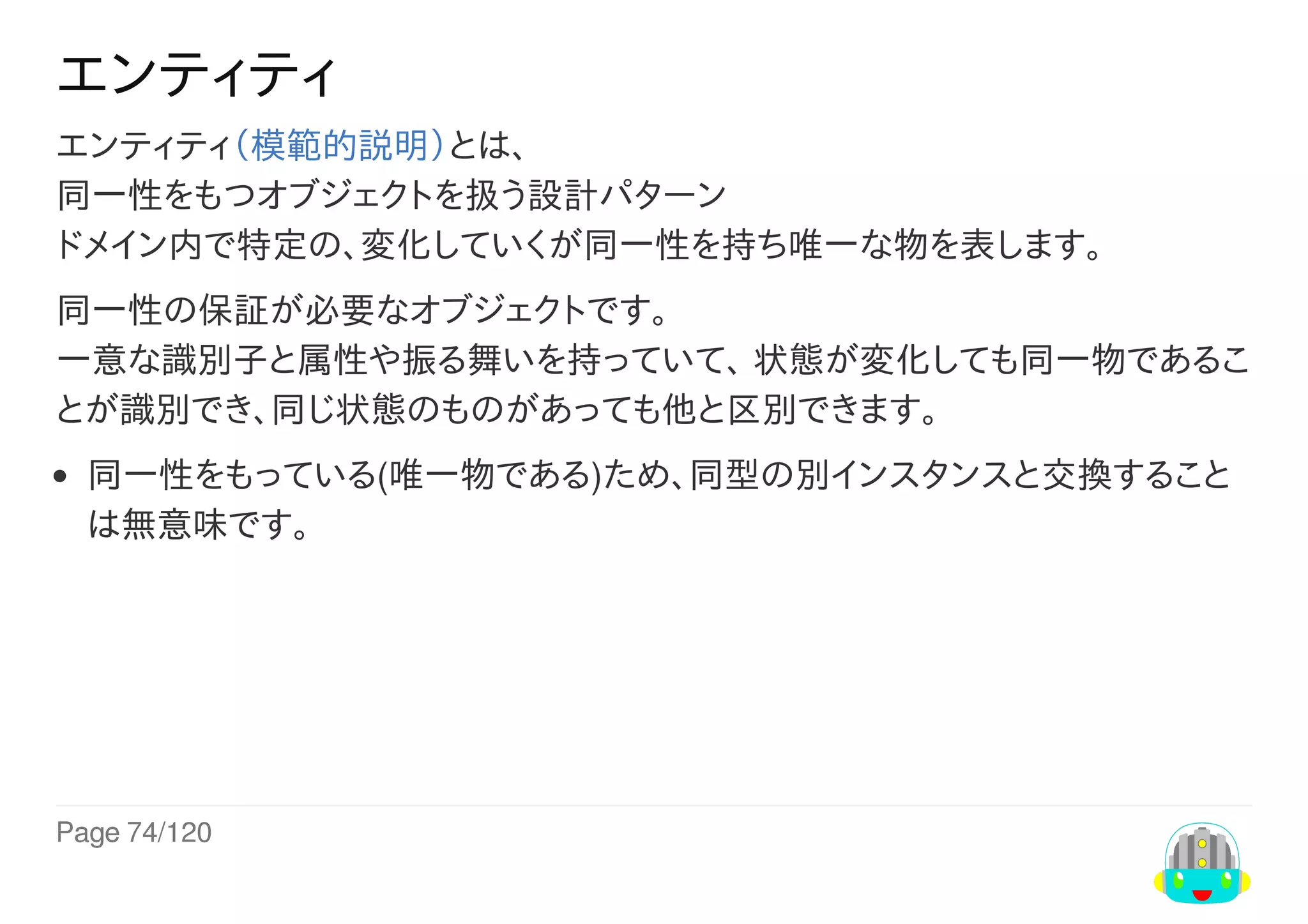 Page	74/120
エンティティ
エンティティ（模範的説明）とは、
同一性をもつオブジェクトを扱う設計パターン
ドメイン内で特定の、変化していくが同一性を持ち唯一な物を表します。
同一性の保証が必要なオブジェクトです。
一意な識別子と属性や振る舞いを持っていて、	状態が変化しても同一物であるこ
とが識別でき、同じ状態のものがあっても他と区別できます。
同一性をもっている(唯一物である)ため、同型の別インスタンスと交換すること
は無意味です。
 