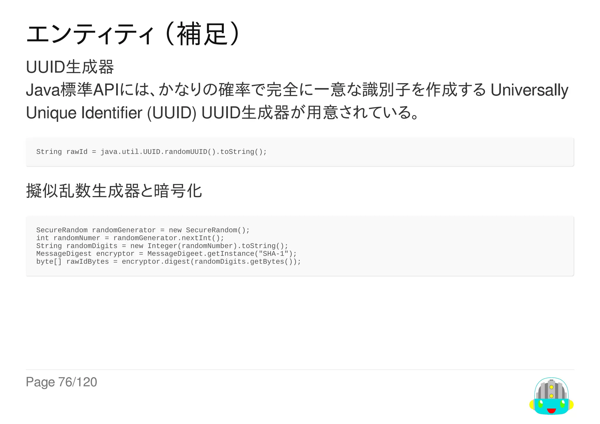 Page	76/120
エンティティ	（補足）
UUID生成器
Java標準APIには、かなりの確率で完全に一意な識別子を作成する	Universally
Unique	Identifier	(UUID)	UUID生成器が用意されている。
String	rawId	=	java.util.UUID.randomUUID().toString();
擬似乱数生成器と暗号化
SecureRandom	randomGenerator	=	new	SecureRandom();
int	randomNumer	=	randomGenerator.nextInt();
String	randomDigits	=	new	Integer(randomNumber).toString();
MessageDigest	encryptor	=	MessageDigeet.getInstance("SHA-1");
byte[]	rawIdBytes	=	encryptor.digest(randomDigits.getBytes());
 