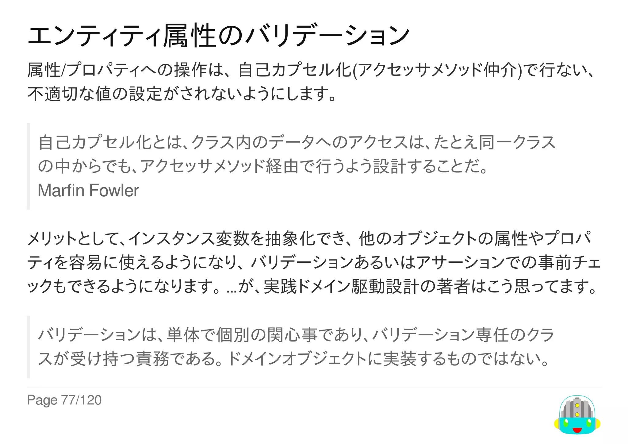 Page	77/120
エンティティ属性のバリデーション
属性/プロパティへの操作は、	自己カプセル化(アクセッサメソッド仲介)で行ない、
不適切な値の設定がされないようにします。
自己カプセル化とは、クラス内のデータへのアクセスは、たとえ同一クラス
の中からでも、アクセッサメソッド経由で行うよう設計することだ。
Marfin	Fowler
メリットとして、インスタンス変数を抽象化でき、	他のオブジェクトの属性やプロパ
ティを容易に使えるようになり、	バリデーションあるいはアサーションでの事前チェ
ックもできるようになります。	…が、実践ドメイン駆動設計の著者はこう思ってます。
バリデーションは、単体で個別の関心事であり、バリデーション専任のクラ
スが受け持つ責務である。	ドメインオブジェクトに実装するものではない。
 