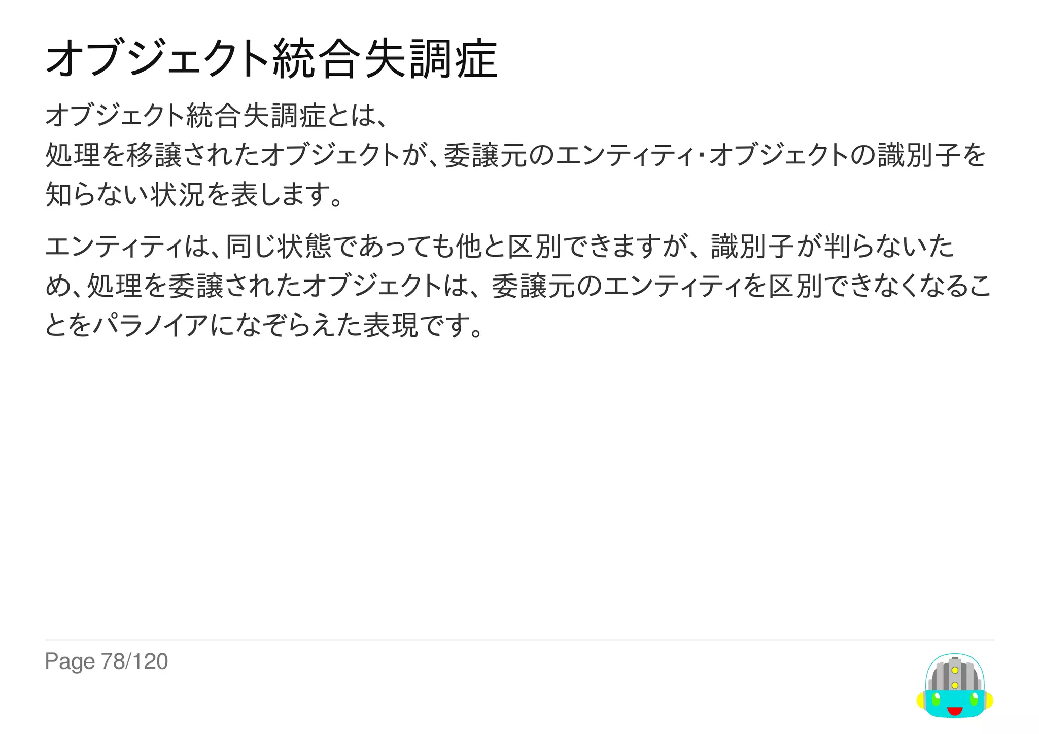 Page	78/120
オブジェクト統合失調症
オブジェクト統合失調症とは、
処理を移譲されたオブジェクトが、委譲元のエンティティ・オブジェクトの識別子を
知らない状況を表します。
エンティティは、同じ状態であっても他と区別できますが、	識別子が判らないた
め、処理を委譲されたオブジェクトは、	委譲元のエンティティを区別できなくなるこ
とをパラノイアになぞらえた表現です。
 