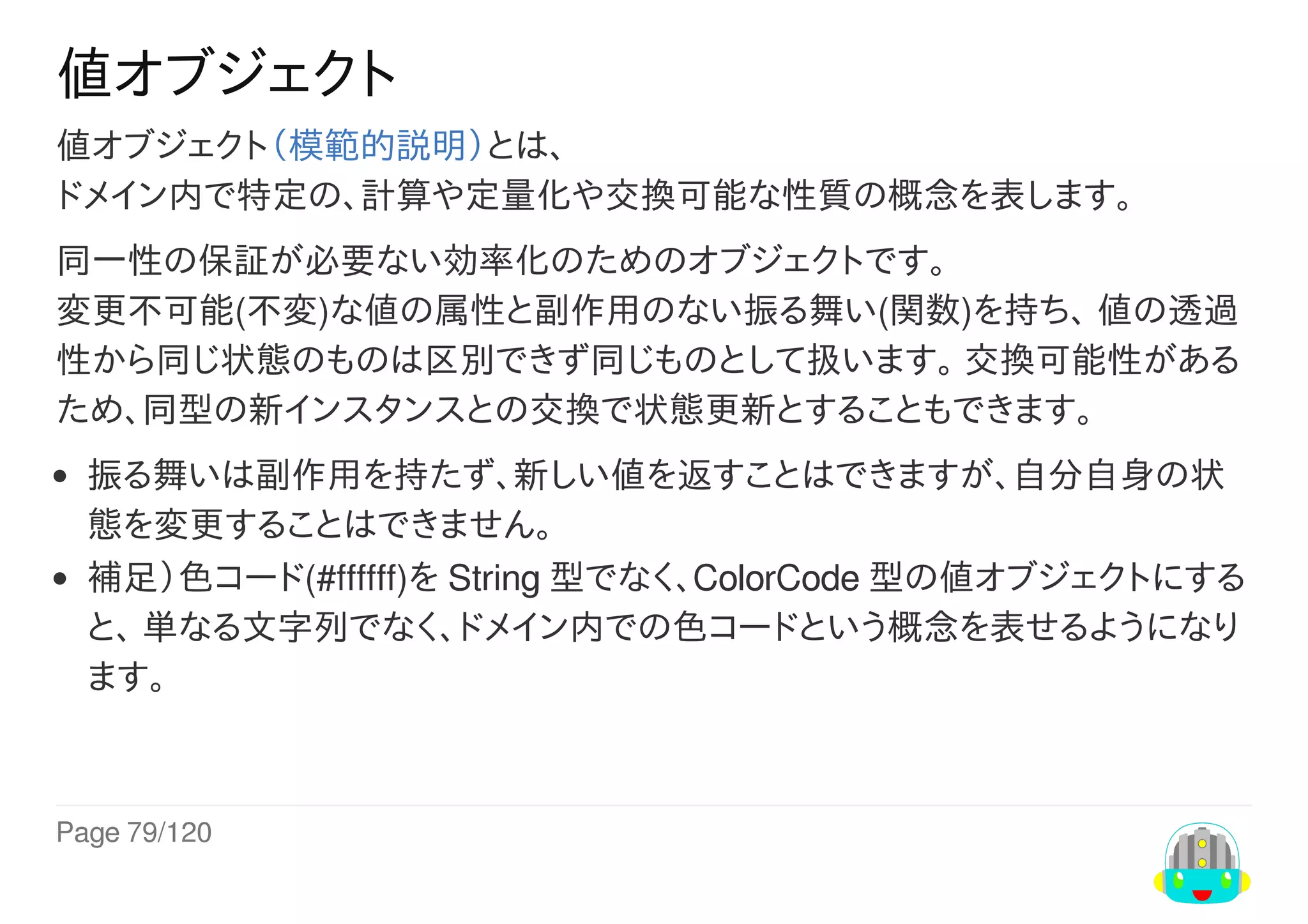 Page	79/120
値オブジェクト
値オブジェクト（模範的説明）とは、
ドメイン内で特定の、計算や定量化や交換可能な性質の概念を表します。
同一性の保証が必要ない効率化のためのオブジェクトです。
変更不可能(不変)な値の属性と副作用のない振る舞い(関数)を持ち、	値の透過
性から同じ状態のものは区別できず同じものとして扱います。	交換可能性がある
ため、同型の新インスタンスとの交換で状態更新とすることもできます。
振る舞いは副作用を持たず、新しい値を返すことはできますが、自分自身の状
態を変更することはできません。
補足）色コード(#ffffff)を	String	型でなく、ColorCode	型の値オブジェクトにする
と、	単なる文字列でなく、ドメイン内での色コードという概念を表せるようになり
ます。
 