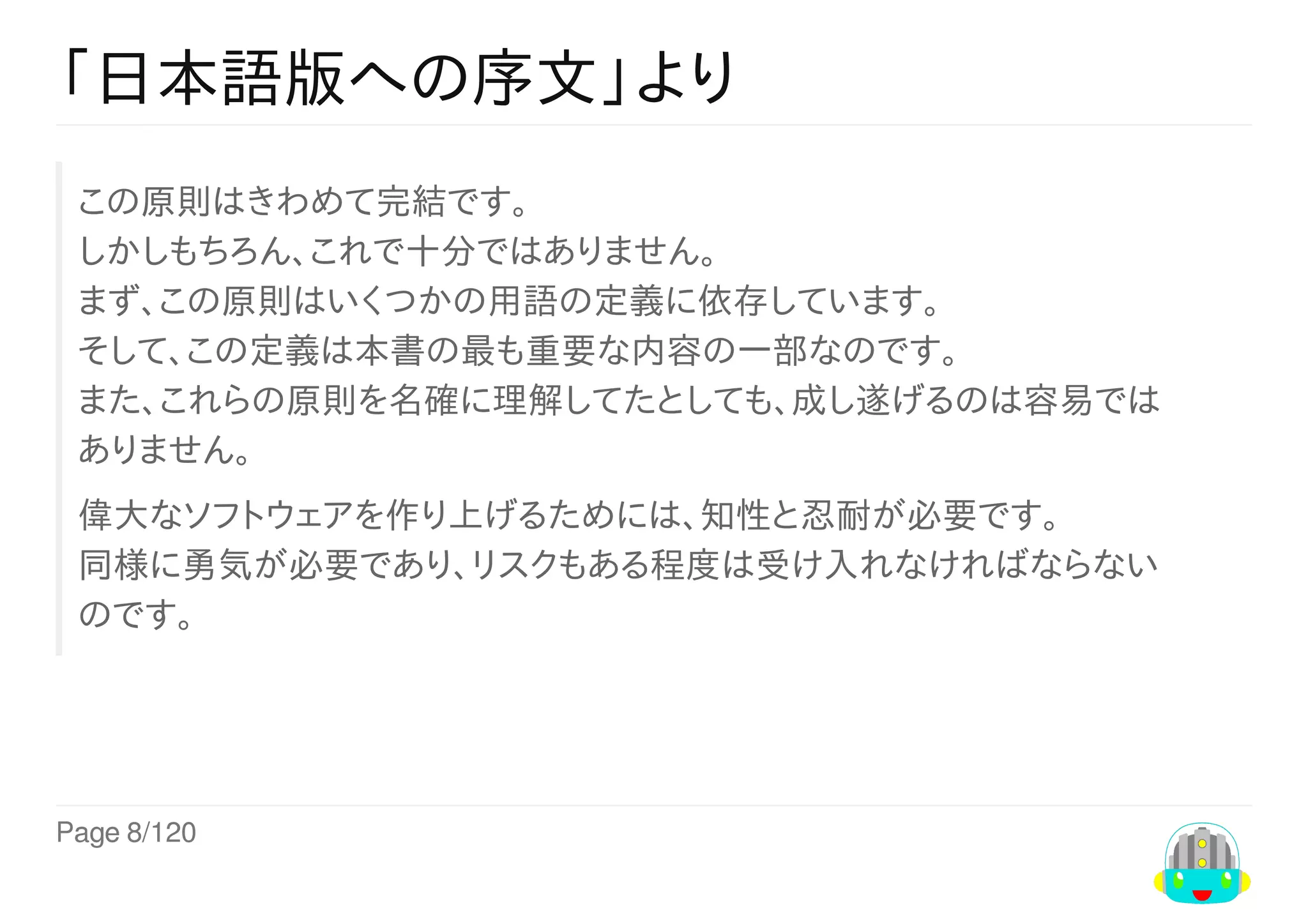 Page	8/120
「日本語版への序文」より
この原則はきわめて完結です。
しかしもちろん、これで十分ではありません。
まず、この原則はいくつかの用語の定義に依存しています。
そして、この定義は本書の最も重要な内容の一部なのです。
また、これらの原則を名確に理解してたとしても、成し遂げるのは容易では
ありません。
偉大なソフトウェアを作り上げるためには、知性と忍耐が必要です。
同様に勇気が必要であり、リスクもある程度は受け入れなければならない
のです。
 