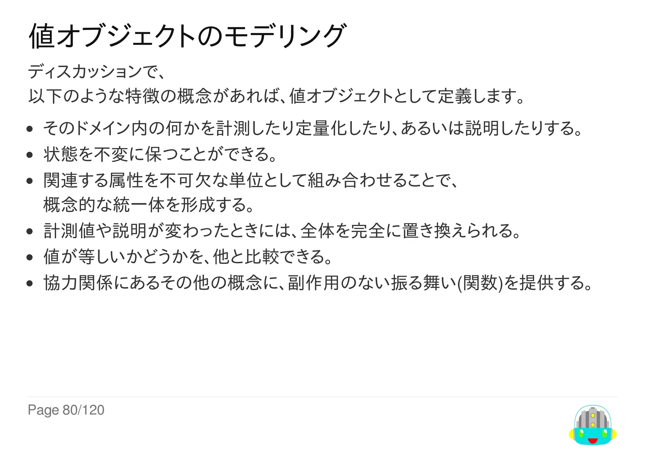 Page	80/120
値オブジェクトのモデリング
ディスカッションで、
以下のような特徴の概念があれば、値オブジェクトとして定義します。
そのドメイン内の何かを計測したり定量化したり、あるいは説明したりする。
状態を不変に保つことができる。
関連する属性を不可欠な単位として組み合わせることで、
概念的な統一体を形成する。
計測値や説明が変わったときには、全体を完全に置き換えられる。
値が等しいかどうかを、他と比較できる。
協力関係にあるその他の概念に、副作用のない振る舞い(関数)を提供する。
 
