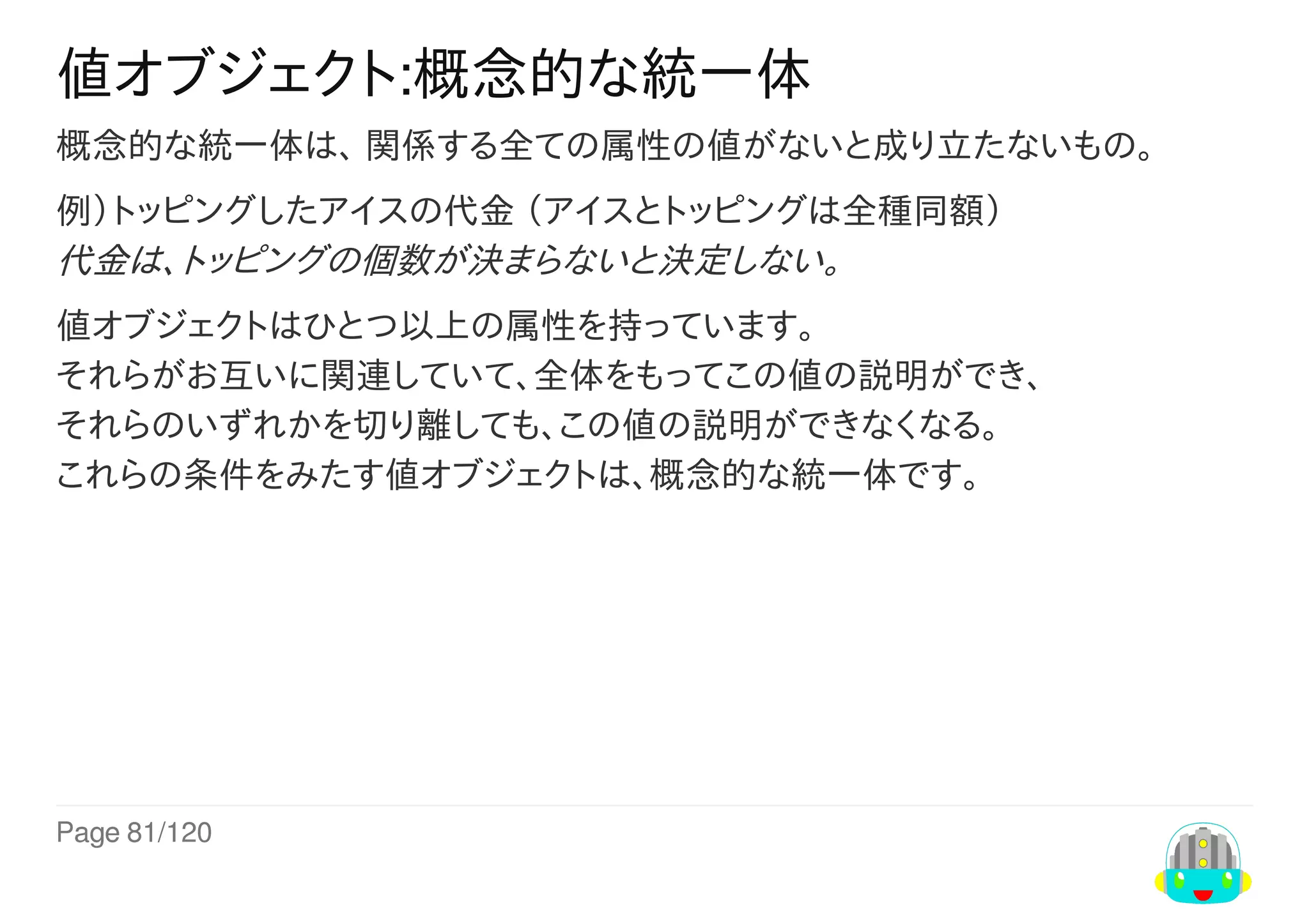 Page	81/120
値オブジェクト:概念的な統一体
概念的な統一体は、	関係する全ての属性の値がないと成り立たないもの。
例）トッピングしたアイスの代金	（アイスとトッピングは全種同額）
代金は、トッピングの個数が決まらないと決定しない。
値オブジェクトはひとつ以上の属性を持っています。
それらがお互いに関連していて、全体をもってこの値の説明ができ、
それらのいずれかを切り離しても、この値の説明ができなくなる。
これらの条件をみたす値オブジェクトは、概念的な統一体です。
 