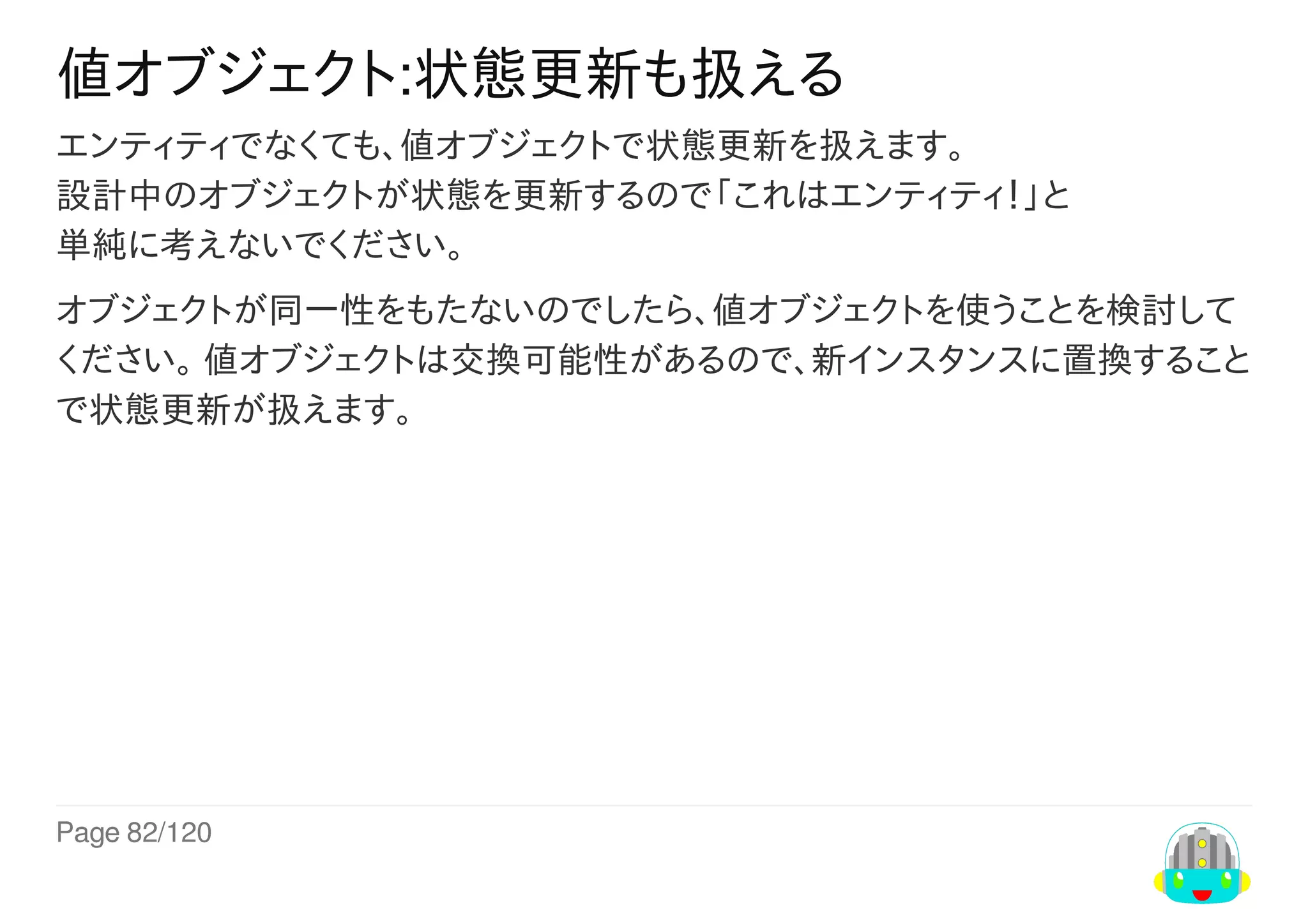 Page	82/120
値オブジェクト:状態更新も扱える
エンティティでなくても、値オブジェクトで状態更新を扱えます。
設計中のオブジェクトが状態を更新するので「これはエンティティ！」と
単純に考えないでください。
オブジェクトが同一性をもたないのでしたら、値オブジェクトを使うことを検討して
ください。	値オブジェクトは交換可能性があるので、新インスタンスに置換すること
で状態更新が扱えます。
 