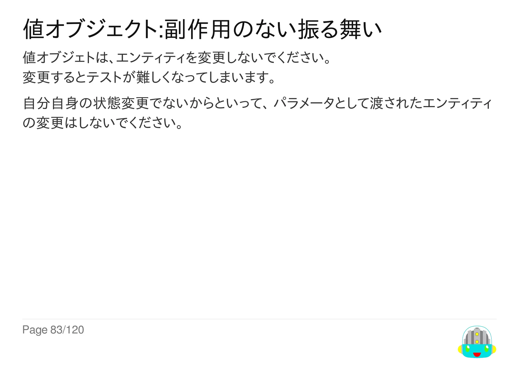 Page	83/120
値オブジェクト:副作用のない振る舞い
値オブジェトは、エンティティを変更しないでください。
変更するとテストが難しくなってしまいます。
自分自身の状態変更でないからといって、	パラメータとして渡されたエンティティ
の変更はしないでください。
 