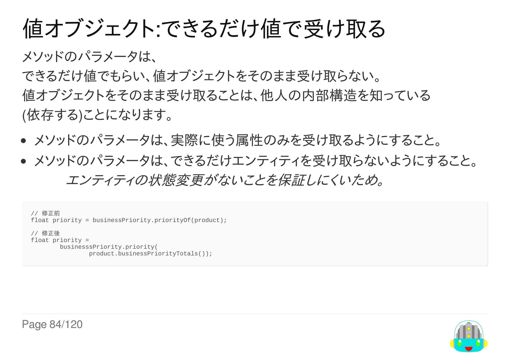 Page	84/120
値オブジェクト:できるだけ値で受け取る
メソッドのパラメータは、
できるだけ値でもらい、値オブジェクトをそのまま受け取らない。
値オブジェクトをそのまま受け取ることは、他人の内部構造を知っている
(依存する)ことになります。
メソッドのパラメータは、実際に使う属性のみを受け取るようにすること。
メソッドのパラメータは、できるだけエンティティを受け取らないようにすること。
　　	エンティティの状態変更がないことを保証しにくいため。
//	修正前
float	priority	=	businessPriority.priorityOf(product);
//	修正後
float	priority	=
								businesssPriority.priority(
																product.businessPriorityTotals());
 