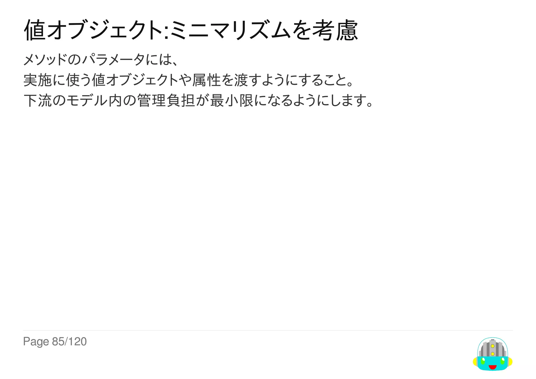 Page	85/120
値オブジェクト:ミニマリズムを考慮
メソッドのパラメータには、
実施に使う値オブジェクトや属性を渡すようにすること。
下流のモデル内の管理負担が最小限になるようにします。
 