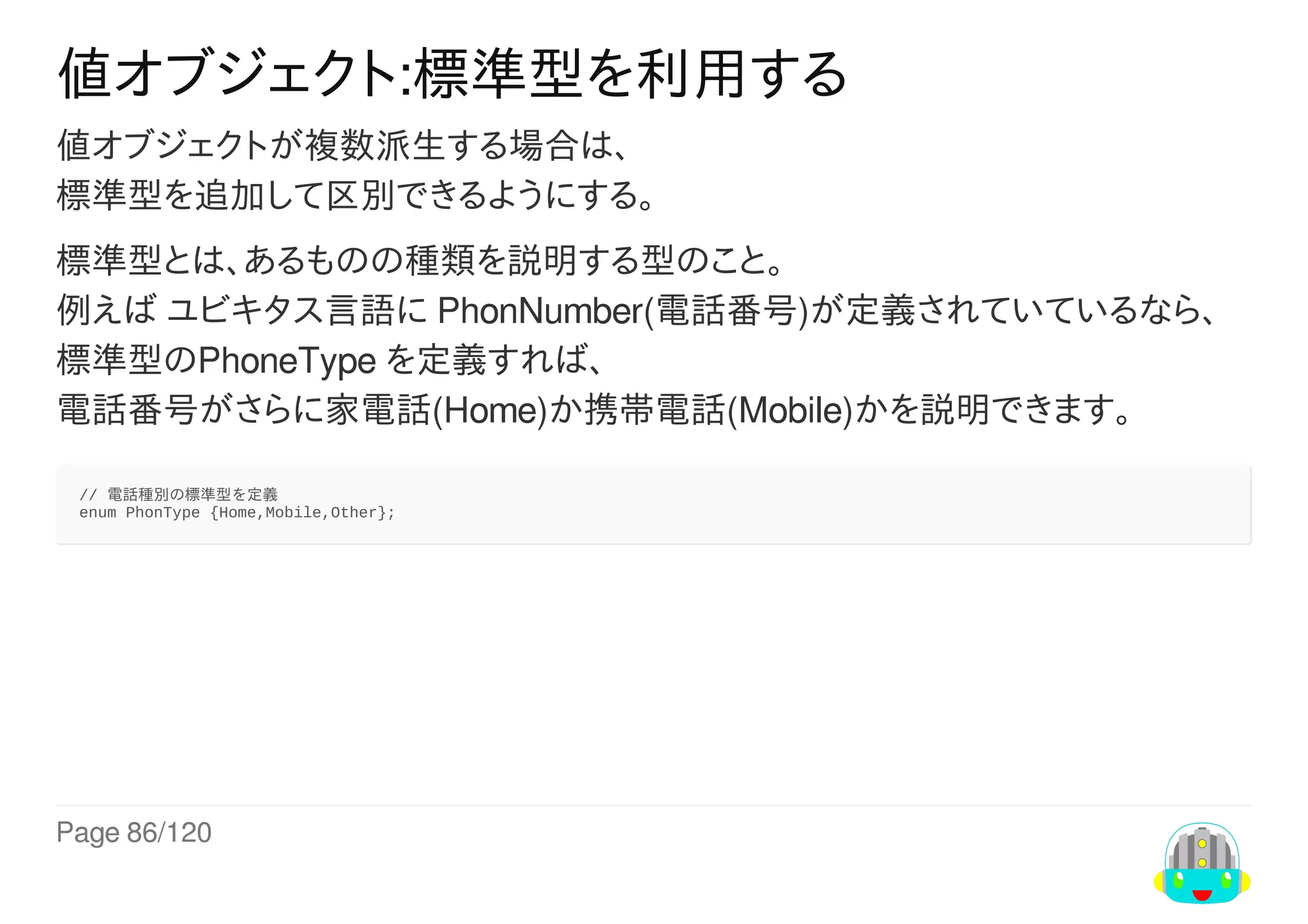 Page	86/120
値オブジェクト:標準型を利用する
値オブジェクトが複数派生する場合は、
標準型を追加して区別できるようにする。
標準型とは、あるものの種類を説明する型のこと。
例えば	ユビキタス言語に	PhonNumber(電話番号)が定義されていているなら、
標準型のPhoneType	を定義すれば、
電話番号がさらに家電話(Home)か携帯電話(Mobile)かを説明できます。
//	電話種別の標準型を定義
enum	PhonType	{Home,Mobile,Other};
 