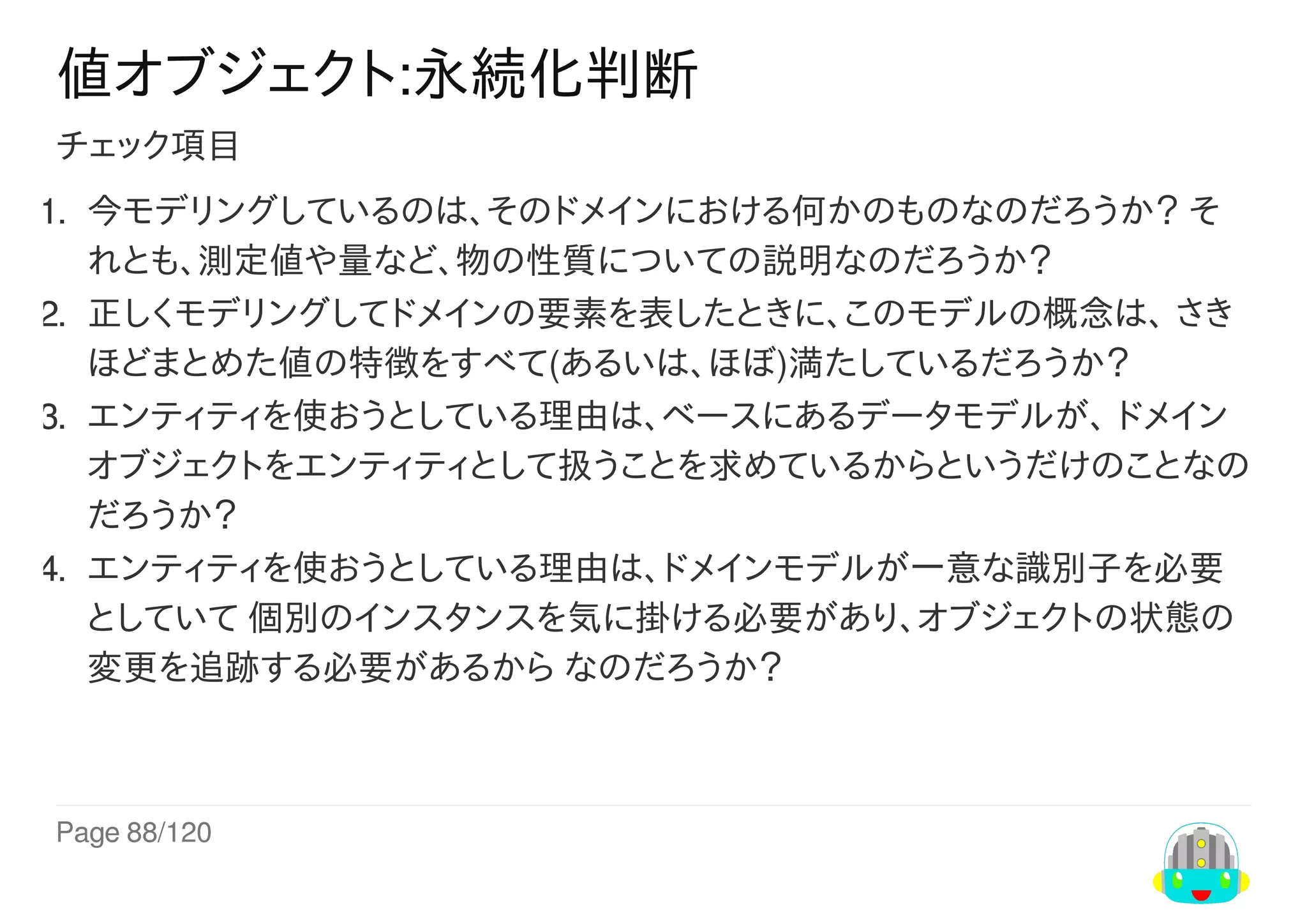 Page	88/120
値オブジェクト:永続化判断
チェック項目
1.	 今モデリングしているのは、そのドメインにおける何かのものなのだろうか？	そ
れとも、測定値や量など、物の性質についての説明なのだろうか？
2.	 正しくモデリングしてドメインの要素を表したときに、このモデルの概念は、	さき
ほどまとめた値の特徴をすべて(あるいは、ほぼ)満たしているだろうか？
3.	 エンティティを使おうとしている理由は、ベースにあるデータモデルが、	ドメイン
オブジェクトをエンティティとして扱うことを求めているからというだけのことなの
だろうか？
4.	 エンティティを使おうとしている理由は、ドメインモデルが一意な識別子を必要
としていて	個別のインスタンスを気に掛ける必要があり、オブジェクトの状態の
変更を追跡する必要があるから	なのだろうか？
 