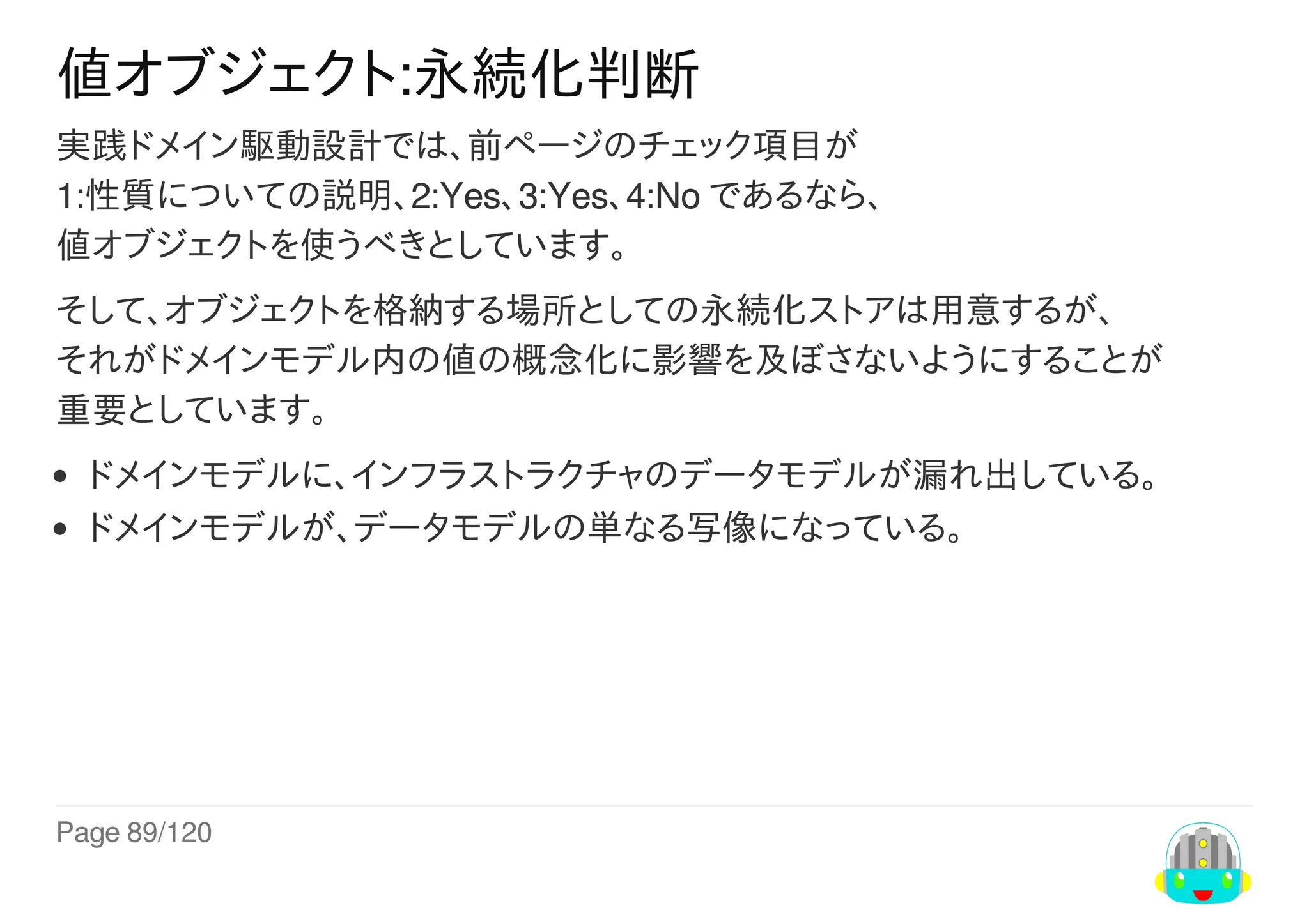 Page	89/120
値オブジェクト:永続化判断
実践ドメイン駆動設計では、前ページのチェック項目が
1:性質についての説明、2:Yes、3:Yes、4:No	であるなら、
値オブジェクトを使うべきとしています。
そして、オブジェクトを格納する場所としての永続化ストアは用意するが、
それがドメインモデル内の値の概念化に影響を及ぼさないようにすることが
重要としています。
ドメインモデルに、インフラストラクチャのデータモデルが漏れ出している。
ドメインモデルが、データモデルの単なる写像になっている。
 