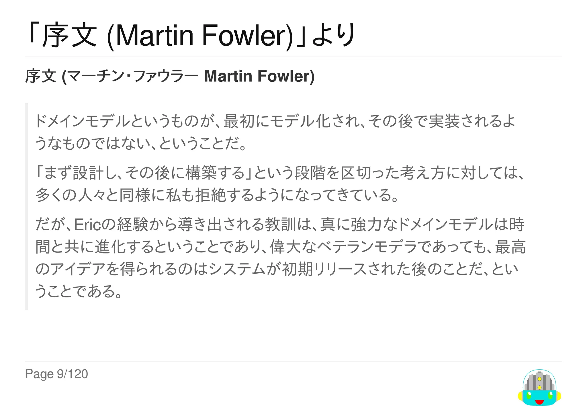 Page	9/120
「序文	(Martin	Fowler)」より
序文	(マーチン・ファウラー	Martin	Fowler)
ドメインモデルというものが、最初にモデル化され、その後で実装されるよ
うなものではない、ということだ。
「まず設計し、その後に構築する」という段階を区切った考え方に対しては、
多くの人々と同様に私も拒絶するようになってきている。
だが、Ericの経験から導き出される教訓は、真に強力なドメインモデルは時
間と共に進化するということであり、偉大なベテランモデラであっても、最高
のアイデアを得られるのはシステムが初期リリースされた後のことだ、とい
うことである。
 
