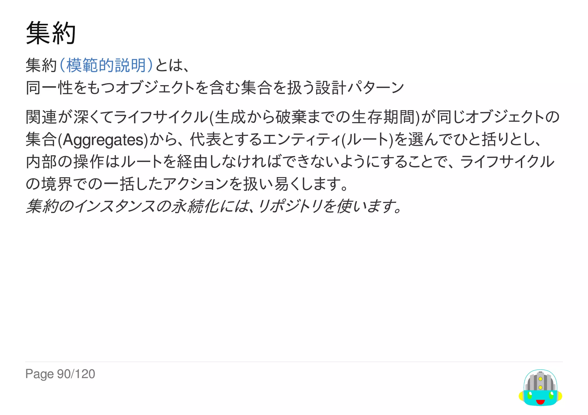 Page	90/120
集約
集約（模範的説明）とは、
同一性をもつオブジェクトを含む集合を扱う設計パターン
関連が深くてライフサイクル(生成から破棄までの生存期間)が同じオブジェクトの
集合(Aggregates)から、	代表とするエンティティ(ルート)を選んでひと括りとし、
内部の操作はルートを経由しなければできないようにすることで、	ライフサイクル
の境界での一括したアクションを扱い易くします。
集約のインスタンスの永続化には、リポジトリを使います。
 