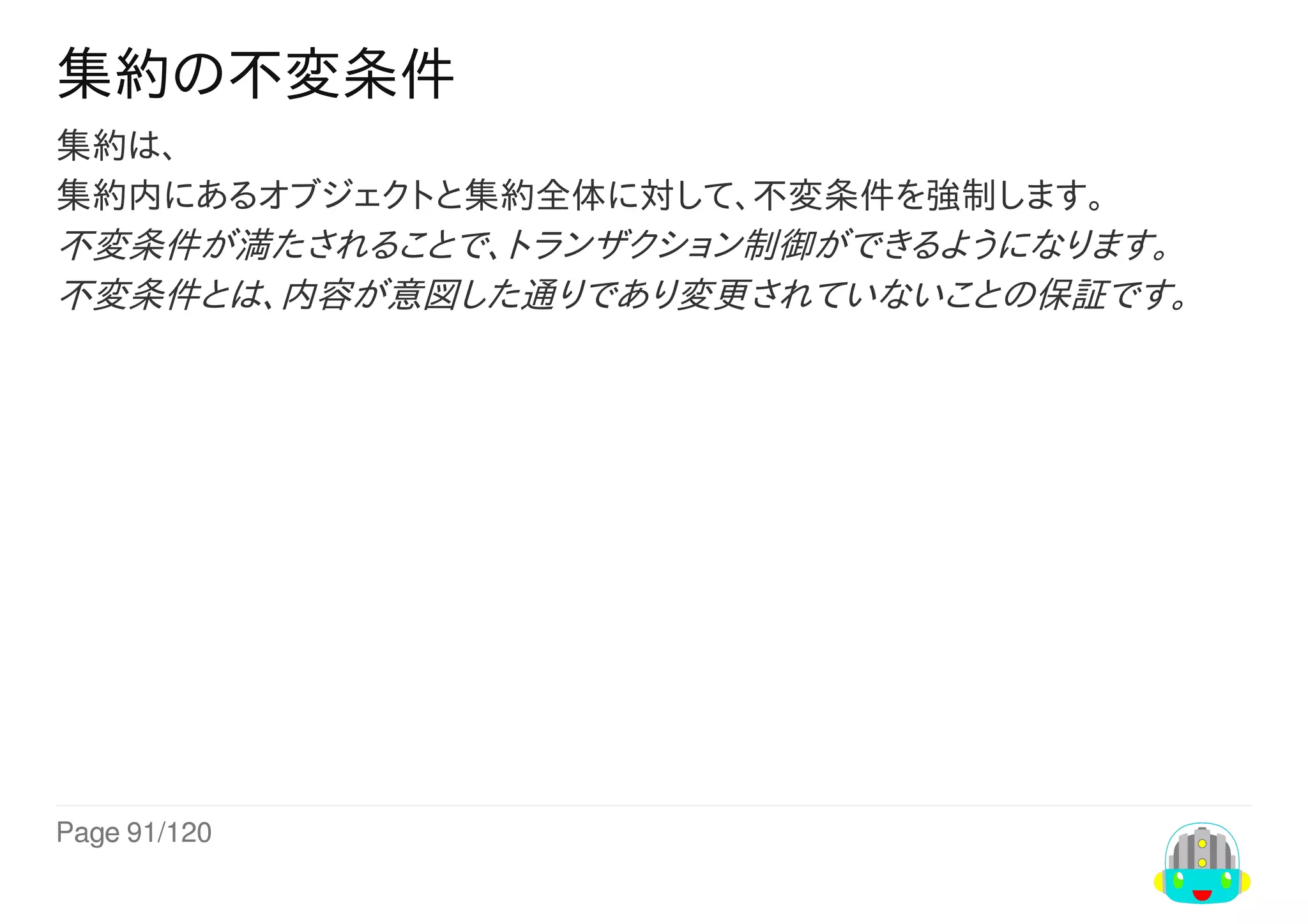 Page	91/120
集約の不変条件
集約は、
集約内にあるオブジェクトと集約全体に対して、不変条件を強制します。
不変条件が満たされることで、トランザクション制御ができるようになります。
不変条件とは、内容が意図した通りであり変更されていないことの保証です。
 