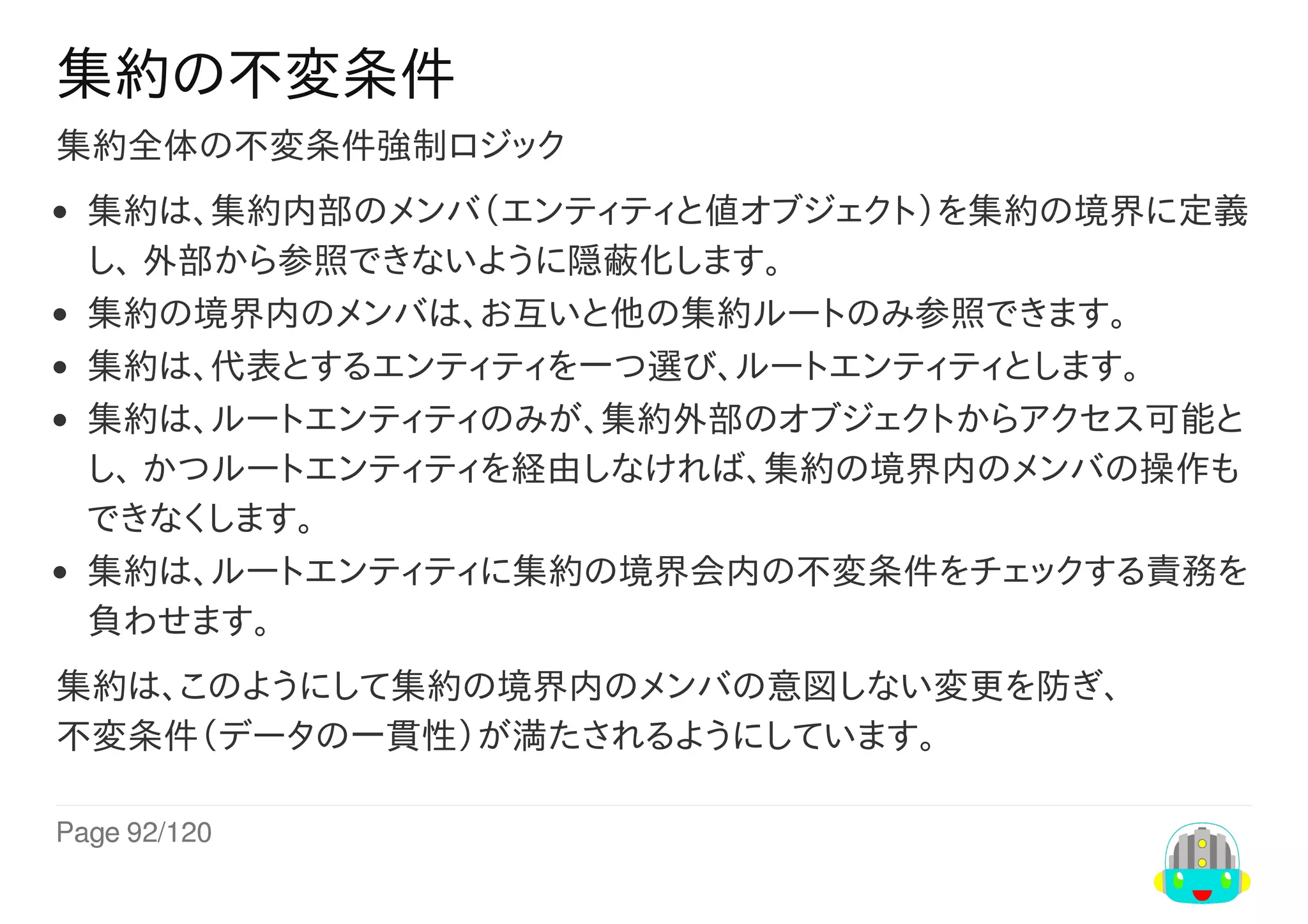 Page	92/120
集約の不変条件
集約全体の不変条件強制ロジック
集約は、集約内部のメンバ（エンティティと値オブジェクト）を集約の境界に定義
し、	外部から参照できないように隠蔽化します。
集約の境界内のメンバは、お互いと他の集約ルートのみ参照できます。
集約は、代表とするエンティティを一つ選び、ルートエンティティとします。
集約は、ルートエンティティのみが、集約外部のオブジェクトからアクセス可能と
し、	かつルートエンティティを経由しなければ、集約の境界内のメンバの操作も
できなくします。
集約は、ルートエンティティに集約の境界会内の不変条件をチェックする責務を
負わせます。
集約は、このようにして集約の境界内のメンバの意図しない変更を防ぎ、
不変条件（データの一貫性）が満たされるようにしています。
 
