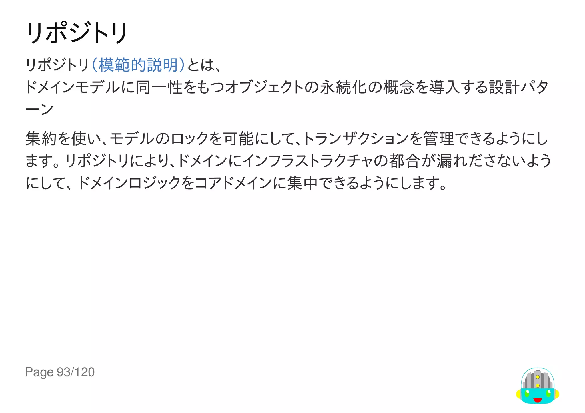Page	93/120
リポジトリ
リポジトリ（模範的説明）とは、
ドメインモデルに同一性をもつオブジェクトの永続化の概念を導入する設計パタ
ーン
集約を使い、モデルのロックを可能にして、トランザクションを管理できるようにし
ます。	リポジトリにより、ドメインにインフラストラクチャの都合が漏れださないよう
にして、	ドメインロジックをコアドメインに集中できるようにします。
 