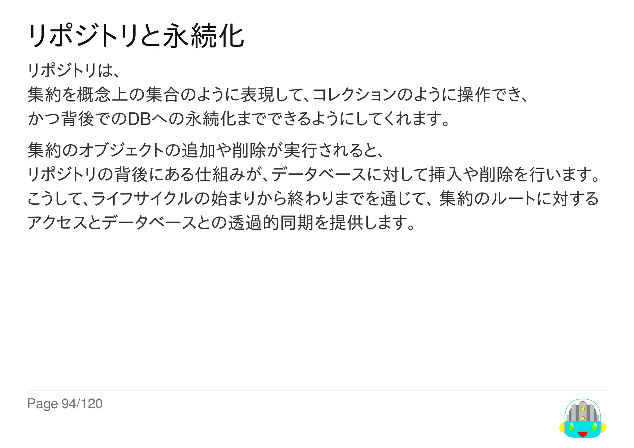 Page	94/120
リポジトリと永続化
リポジトリは、
集約を概念上の集合のように表現して、コレクションのように操作でき、
かつ背後でのDBへの永続化までできるようにしてくれます。
集約のオブジェクトの追加や削除が実行されると、
リポジトリの背後にある仕組みが、データベースに対して挿入や削除を行います。
こうして、ライフサイクルの始まりから終わりまでを通じて、	集約のルートに対する
アクセスとデータベースとの透過的同期を提供します。
 