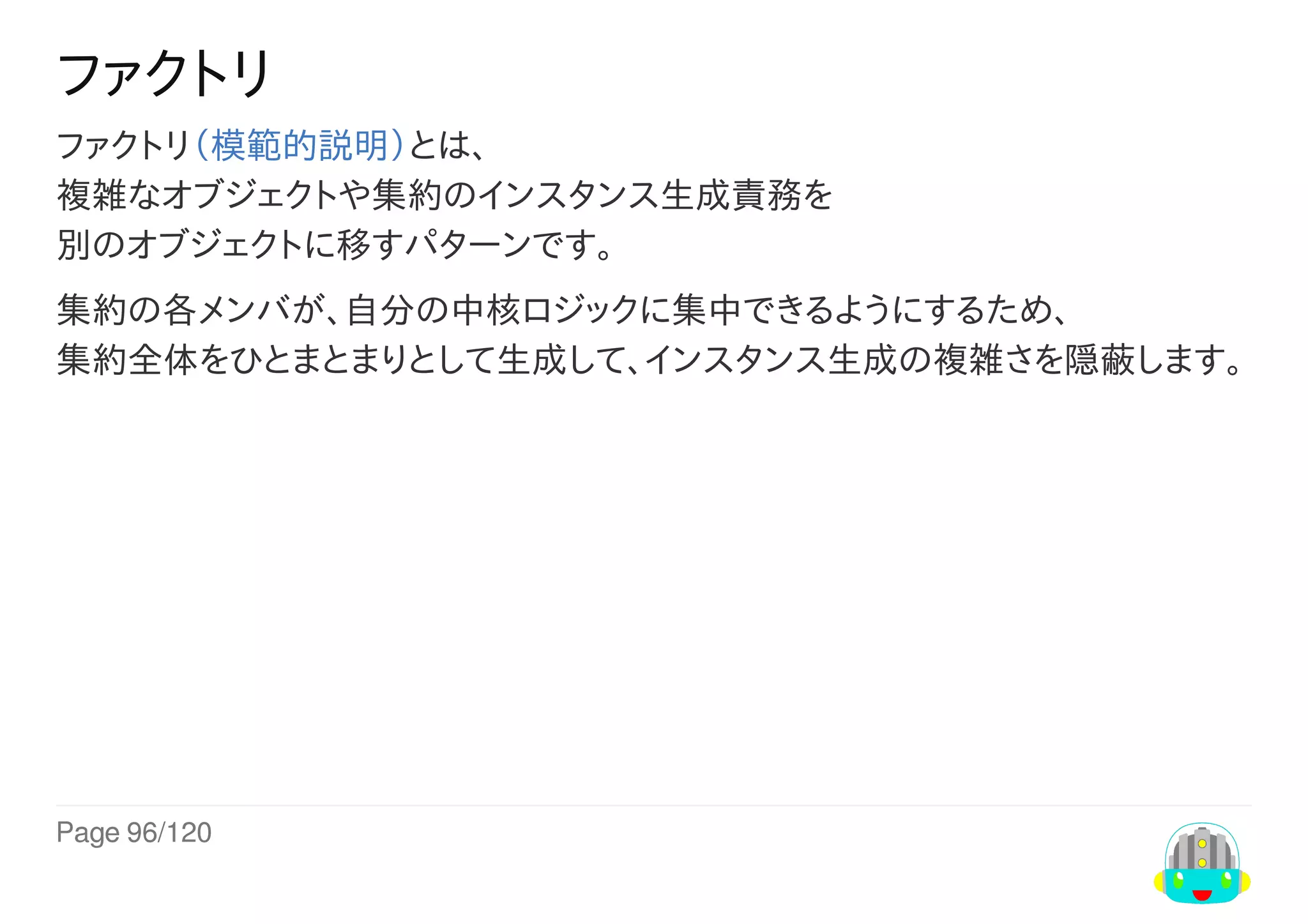 Page	96/120
ファクトリ
ファクトリ（模範的説明）とは、
複雑なオブジェクトや集約のインスタンス生成責務を
別のオブジェクトに移すパターンです。
集約の各メンバが、自分の中核ロジックに集中できるようにするため、
集約全体をひとまとまりとして生成して、インスタンス生成の複雑さを隠蔽します。
 
