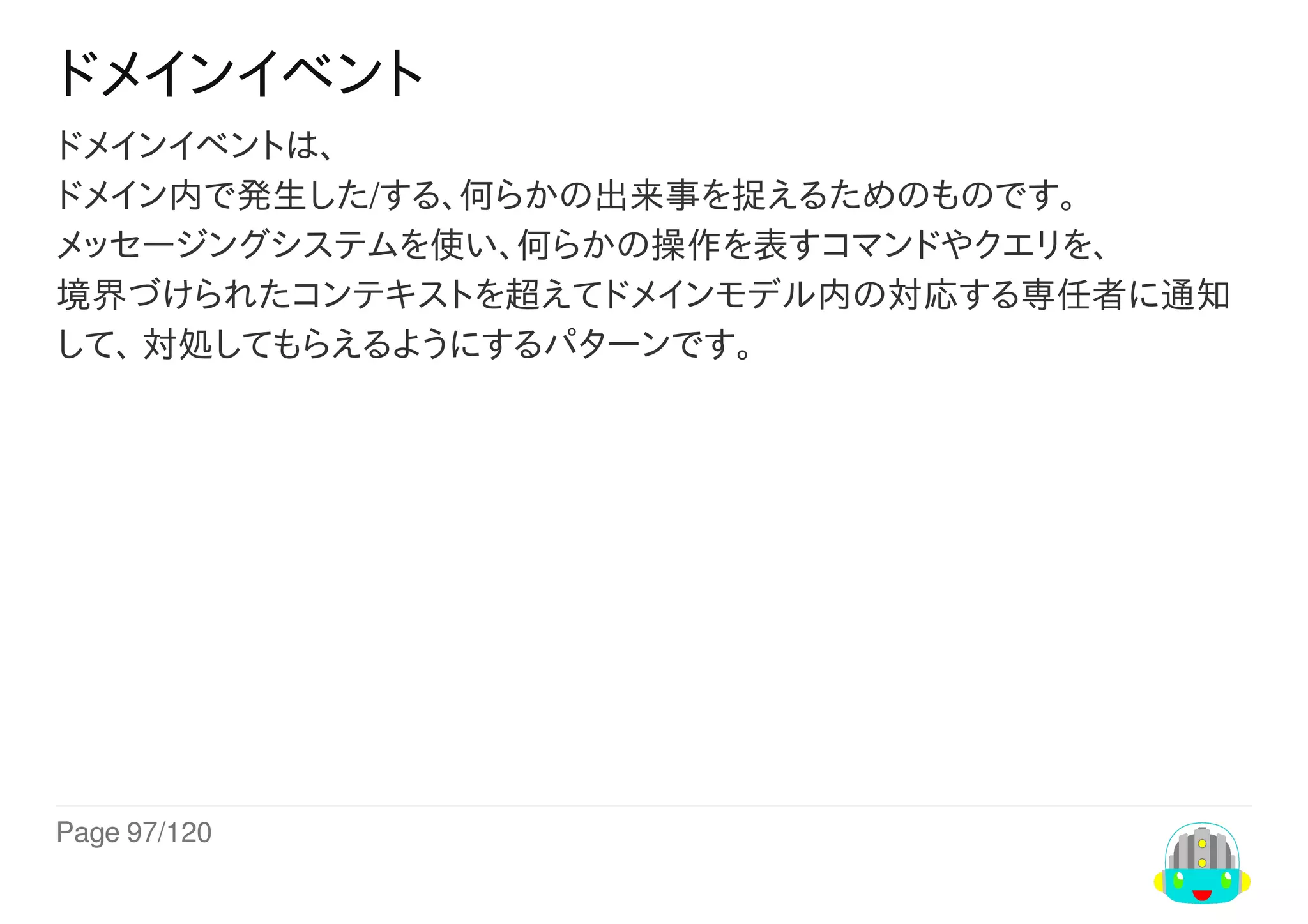 Page	97/120
ドメインイベント
ドメインイベントは、
ドメイン内で発生した/する、何らかの出来事を捉えるためのものです。
メッセージングシステムを使い、何らかの操作を表すコマンドやクエリを、
境界づけられたコンテキストを超えてドメインモデル内の対応する専任者に通知
して、	対処してもらえるようにするパターンです。
 