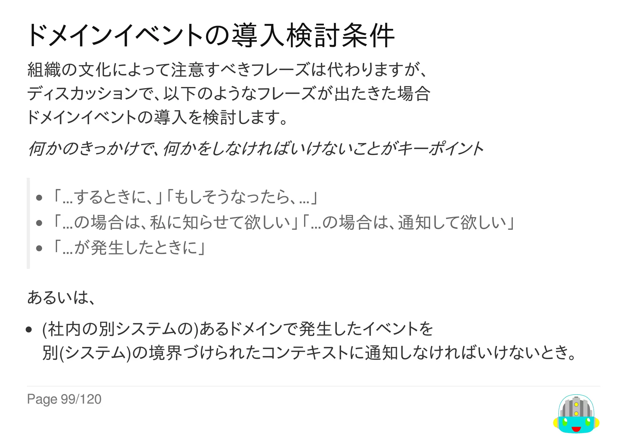 Page	99/120
ドメインイベントの導入検討条件
組織の文化によって注意すべきフレーズは代わりますが、
ディスカッションで、以下のようなフレーズが出たきた場合
ドメインイベントの導入を検討します。
何かのきっかけで、何かをしなければいけないことがキーポイント
「…するときに、」「もしそうなったら、…」
「…の場合は、私に知らせて欲しい」「…の場合は、通知して欲しい」
「…が発生したときに」
あるいは、
(社内の別システムの)あるドメインで発生したイベントを
別(システム)の境界づけられたコンテキストに通知しなければいけないとき。
 