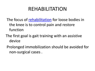 REHABILITATION
The focus of rehabilitation for loose bodies in
the knee is to control pain and restore
function
The first goal is gait training with an assistive
device
Prolonged immobilization should be avoided for
non-surgical cases .
 