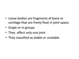 • Loose bodies are fragments of bone or
cartilage that are freely float in joint space.
• Single or in groups
• They effect only one joint
• They classified as stable or unstable.
 
