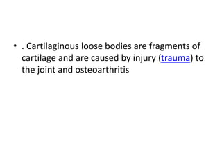 • . Cartilaginous loose bodies are fragments of
cartilage and are caused by injury (trauma) to
the joint and osteoarthritis
 