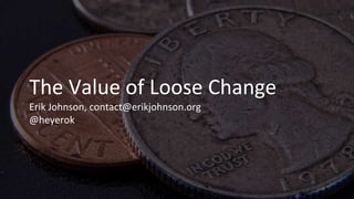The Value of Loose Change
Erik Johnson, contact@erikjohnson.org
@heyerok
 