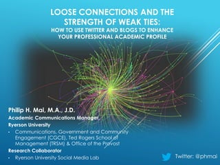 LOOSE CONNECTIONS AND THE
STRENGTH OF WEAK TIES:
HOW TO USE TWITTER AND BLOGS TO ENHANCE
YOUR PROFESSIONAL ACADEMIC PROFILE
Philip H. Mai, M.A., J.D.
Academic Communications Manager,
Ryerson University
• Communications, Government and Community
Engagement (CGCE), Ted Rogers School of
Management (TRSM) & Office of the Provost
Research Collaborator
• Ryerson University Social Media Lab Twitter: @phmai
 