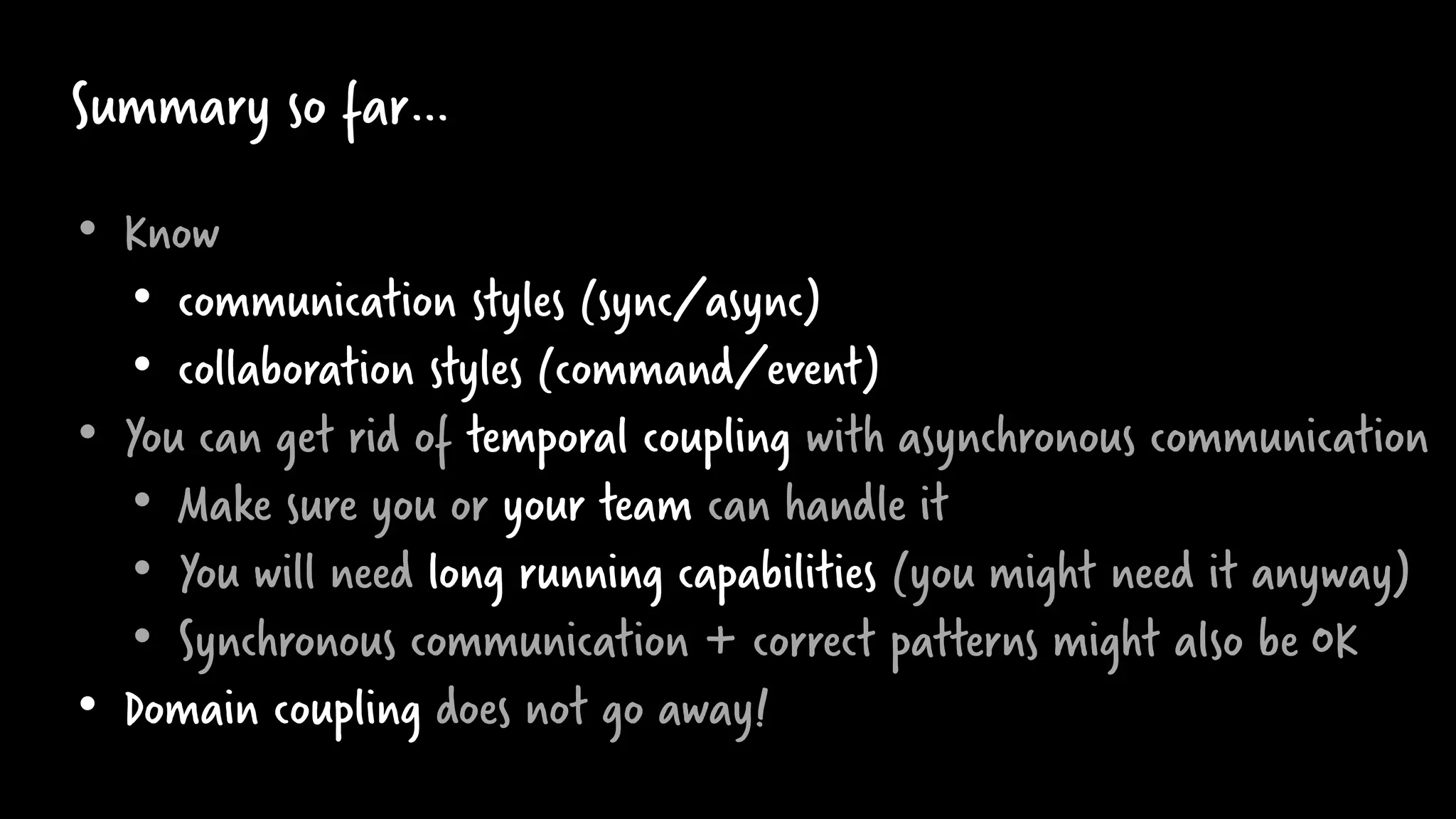 Summary so far…
• Know
• communication styles (sync/async)
• collaboration styles (command/event)
• You can get rid of temporal coupling with asynchronous communication
• Make sure you or your team can handle it
• You will need long running capabilities (you might need it anyway)
• Synchronous communication + correct patterns might also be OK
• Domain coupling does not go away!
 