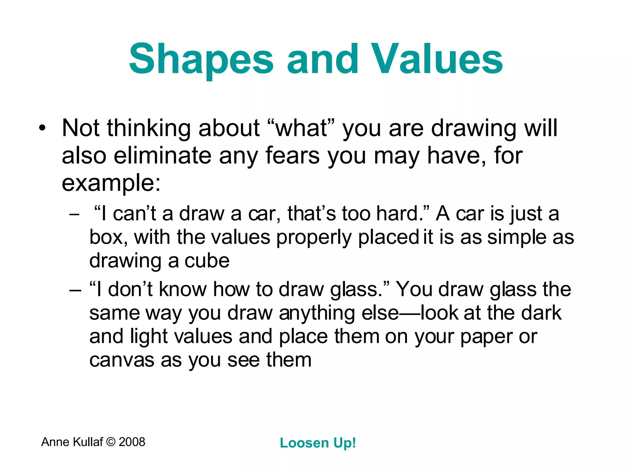 Shapes and Values Not thinking about “what” you are drawing will also eliminate any fears you may have, for example: “ I can’t a draw a car, that’s too hard.” A car is just a box, with the values properly placed it is as simple as drawing a cube “ I don’t know how to draw glass.” You draw glass the same way you draw anything else—look at the dark and light values and place them on your paper or canvas as you see them 